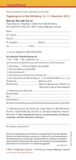 Hiermit melde ich mich verbindlich an für den
Yogakongress in Bad Meinberg 15.-17.November 2013
Bitte per Post oder Fax an:
Yoga Vidya e.V., Yogaweg 7, 32805 Horn-Bad Meinberg
Fax: 05234/87-1875; per E-Mail: rezeption@yoga-vidya.de
Name ........................................................................................................................................................................................................
Str., Hausnr. .......................................................................................................................................................................................
PLZ, Ort ................................................................................................................................................................................................
Tel. tagsüber ......................................................................... abends ..........................................................................................
Fax .................................................................. E-Mail ................................................................................................................................
 Ich bin Mitglied in BYV, BYVG, BYAT
Ich wünsche Unterbringung im:
 EZ  MZ  DZ zusammen mit ...........................................................................................................
(wenn kein/e Zimmergefährte/in gefunden werden kann, gilt MZ als gebucht)
 Schlafsaal  EZ ohne Balkon, Dusche/WC
 DZ ohne Balkon, Dusche/WC
 ohne Unterkunft
 Ich nehme nur teilweise teil und zwar am ..............................................................................
 Ich reise schon am Donnerstag an  Ich bleibe bis Mo (Preise s. S. 23)
Anzahlung ........................................................................ (Minimum 25 €)
Restzahlung .................................................................. (fällig bei Überweisung 2 Wochen, bei
Abbuchung 8 Tage vor Seminarbeginn)
 Abbuchung von Konto-Nr. .................................................................................................................................
Kontoinhaber ...................................................................................................................................................................................
BLZ ..................................................................................................................................................................................................................
Kreditinstitut .....................................................................................................................................................................................
Wir bitten zur Vereinfachung unserer Buchhaltung um Bankeinzugserlaubnis. Vielen Dank!
 Überweisung auf das Konto des „Yoga Vidya e.V. Bad Meinberg“,
Kto-Nr. 2150078400, BLZ 472 601 21, Volksbank Paderborn-Höxter-
Detmold e.G. Bitte unbedingt das Seminar und Seminardatum auf Überwei-
sungsträger schreiben. Beleg bitte mitbringen.
.......................................................................................................................................................................................................................................................
Ort, Datum, Unterschrift
Rücktritt und Rückzahlung bis 2 Wochen vor Kongressbeginn 25 € Stornogebühr.
Rücktritt und Rückzahlung bei weniger als 2 Wochen bis zum Kongressbeginn
50% Rückerstattung. Umbuchungen und Gutschriften bis 2 Wochen vor Kongress-
beginn kostenlos. Umbuchungen bei weniger als 2 Wochen bis zum Kongressbeginn
oder Rücktritt mit Gutschrift: 15 € Bearbeitungsgebühr.
Stand: Mai 2013
100%Recyclingpapier
Anmeldung
E-Mail: info@yoga-vidya.de ~ Anmeldung: rezeption@yoga-vidya.de
www.yoga-vidya.de/kongress
 