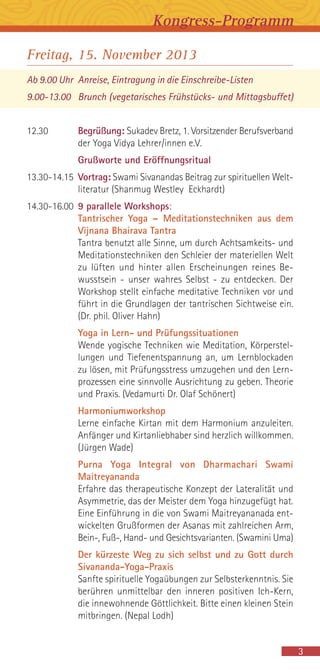 Freitag, 15. November 2013
Ab 9.00 Uhr Anreise, Eintragung in die Einschreibe-Listen
9.00-13.00 Brunch (vegetarisches Frühstücks- und Mittagsbuffet)
12.30 Begrüßung: Sukadev Bretz, 1. Vorsitzender Berufsverband
der Yoga Vidya Lehrer/innen e.V.
Grußworte und Eröffnungsritual
13.30-14.15 Vortrag: Swami Sivanandas Beitrag zur spirituellen Welt-
literatur (Shanmug Westley Eckhardt)
14.30-16.00 9 parallele Workshops:
Tantrischer Yoga – Meditationstechniken aus dem
Vijnana Bhairava Tantra
Tantra benutzt alle Sinne, um durch Achtsamkeits- und
Meditationstechniken den Schleier der materiellen Welt
zu lüften und hinter allen Erscheinungen reines Be-
wusstsein - unser wahres Selbst - zu entdecken. Der
Workshop stellt einfache meditative Techniken vor und
führt in die Grundlagen der tantrischen Sichtweise ein.
(Dr. phil. Oliver Hahn)
Yoga in Lern- und Prüfungssituationen
Wende yogische Techniken wie Meditation, Körperstel-
lungen und Tiefenentspannung an, um Lernblockaden
zu lösen, mit Prüfungsstress umzugehen und den Lern-
prozessen eine sinnvolle Ausrichtung zu geben. Theorie
und Praxis. (Vedamurti Dr. Olaf Schönert)
Harmoniumworkshop
Lerne einfache Kirtan mit dem Harmonium anzuleiten.
Anfänger und Kirtanliebhaber sind herzlich willkommen.
(Jürgen Wade)
Purna Yoga Integral von Dharmachari Swami
Maitreyananda
Erfahre das therapeutische Konzept der Lateralität und
Asymmetrie, das der Meister dem Yoga hinzugefügt hat.
Eine Einführung in die von Swami Maitreyananada ent-
wickelten Grußformen der Asanas mit zahlreichen Arm,
Bein-, Fuß-, Hand- und Gesichtsvarianten. (Swamini Uma)
Der kürzeste Weg zu sich selbst und zu Gott durch
Sivananda-Yoga-Praxis
Sanfte spirituelle Yogaübungen zur Selbsterkenntnis. Sie
berühren unmittelbar den inneren positiven Ich-Kern,
die innewohnende Göttlichkeit. Bitte einen kleinen Stein
mitbringen. (Nepal Lodh)
3
Kongress-Programm
 