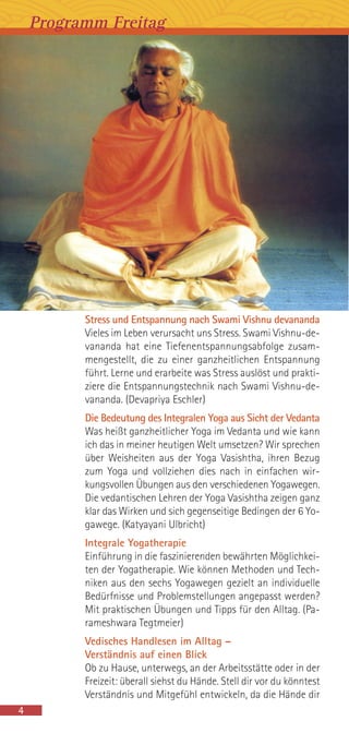 Stress und Entspannung nach Swami Vishnu devananda
Vieles im Leben verursacht uns Stress. Swami Vishnu-de-
vananda hat eine Tiefenentspannungsabfolge zusam-
mengestellt, die zu einer ganzheitlichen Entspannung
führt. Lerne und erarbeite was Stress auslöst und prakti-
ziere die Entspannungstechnik nach Swami Vishnu-de-
vananda. (Devapriya Eschler)
Die Bedeutung des Integralen Yoga aus Sicht der Vedanta
Was heißt ganzheitlicher Yoga im Vedanta und wie kann
ich das in meiner heutigen Welt umsetzen? Wir sprechen
über Weisheiten aus der Yoga Vasishtha, ihren Bezug
zum Yoga und vollziehen dies nach in einfachen wir-
kungsvollen Übungen aus den verschiedenen Yogawegen.
Die vedantischen Lehren der Yoga Vasishtha zeigen ganz
klar das Wirken und sich gegenseitige Bedingen der 6 Yo-
gawege. (Katyayani Ulbricht)
Integrale Yogatherapie
Einführung in die faszinierenden bewährten Möglichkei-
ten der Yogatherapie. Wie können Methoden und Tech-
niken aus den sechs Yogawegen gezielt an individuelle
Bedürfnisse und Problemstellungen angepasst werden?
Mit praktischen Übungen und Tipps für den Alltag. (Pa-
rameshwara Tegtmeier)
Vedisches Handlesen im Alltag –
Verständnis auf einen Blick
Ob zu Hause, unterwegs, an der Arbeitsstätte oder in der
Freizeit: überall siehst du Hände. Stell dir vor du könntest
Verständnis und Mitgefühl entwickeln, da die Hände dir
4
Programm Freitag
 