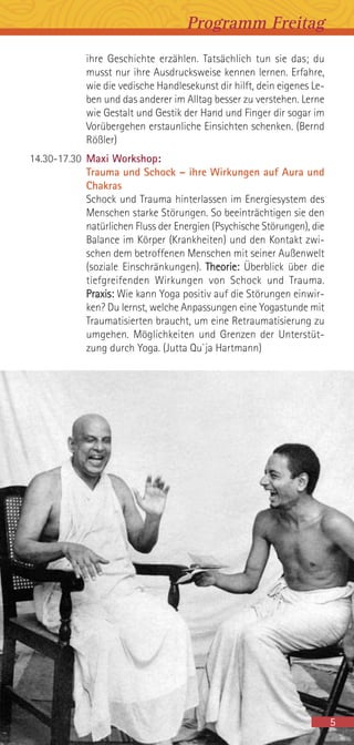 Programm Freitag
ihre Geschichte erzählen. Tatsächlich tun sie das; du
musst nur ihre Ausdrucksweise kennen lernen. Erfahre,
wie die vedische Handlesekunst dir hilft, dein eigenes Le-
ben und das anderer im Alltag besser zu verstehen. Lerne
wie Gestalt und Gestik der Hand und Finger dir sogar im
Vorübergehen erstaunliche Einsichten schenken. (Bernd
Rößler)
14.30-17.30 Maxi Workshop:
Trauma und Schock – ihre Wirkungen auf Aura und
Chakras
Schock und Trauma hinterlassen im Energiesystem des
Menschen starke Störungen. So beeinträchtigen sie den
natürlichen Fluss der Energien (Psychische Störungen), die
Balance im Körper (Krankheiten) und den Kontakt zwi-
schen dem betroffenen Menschen mit seiner Außenwelt
(soziale Einschränkungen). Theorie: Überblick über die
tiefgreifenden Wirkungen von Schock und Trauma.
Praxis: Wie kann Yoga positiv auf die Störungen einwir-
ken? Du lernst, welche Anpassungen eine Yogastunde mit
Traumatisierten braucht, um eine Retraumatisierung zu
umgehen. Möglichkeiten und Grenzen der Unterstüt-
zung durch Yoga. (Jutta Qu`ja Hartmann)
5
 