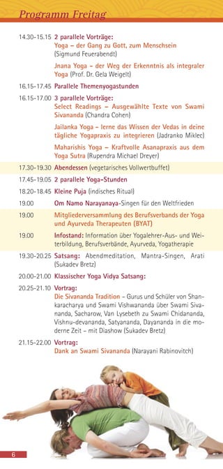 14.30-15.15 2 parallele Vorträge:
Yoga – der Gang zu Gott, zum Menschsein
(Sigmund Feuerabendt)
Jnana Yoga - der Weg der Erkenntnis als integraler
Yoga (Prof. Dr. Gela Weigelt)
16.15-17.45 Parallele Themenyogastunden
16.15-17.00 3 parallele Vorträge:
Select Readings – Ausgewählte Texte von Swami
Sivananda (Chandra Cohen)
Jailanka Yoga - lerne das Wissen der Vedas in deine
tägliche Yogapraxis zu integrieren (Jadranko Miklec)
Maharishis Yoga – Kraftvolle Asanapraxis aus dem
Yoga Sutra (Rupendra Michael Dreyer)
17.30-19.30 Abendessen (vegetarisches Vollwertbuffet)
17.45-19.05 2 parallele Yoga-Stunden
18.20-18.45 Kleine Puja (indisches Ritual)
19.00 Om Namo Narayanaya-Singen für den Weltfrieden
19.00 Mitgliederversammlung des Berufsverbands der Yoga
und Ayurveda Therapeuten (BYAT)
19.00 Infostand: Information über Yogalehrer-Aus- und Wei-
terbildung, Berufsverbände, Ayurveda, Yogatherapie
19.30-20.25 Satsang: Abendmeditation, Mantra-Singen, Arati
(Sukadev Bretz)
20.00-21.00 Klassischer Yoga Vidya Satsang:
20.25-21.10 Vortrag:
Die Sivananda Tradition – Gurus und Schüler von Shan-
karacharya und Swami Vishwananda über Swami Siva-
nanda, Sacharow, Van Lysebeth zu Swami Chidananda,
Vishnu-devananda, Satyananda, Dayananda in die mo-
derne Zeit – mit Diashow (Sukadev Bretz)
21.15-22.00 Vortrag:
Dank an Swami Sivananda (Narayani Rabinovitch)
Programm Freitag
6
 