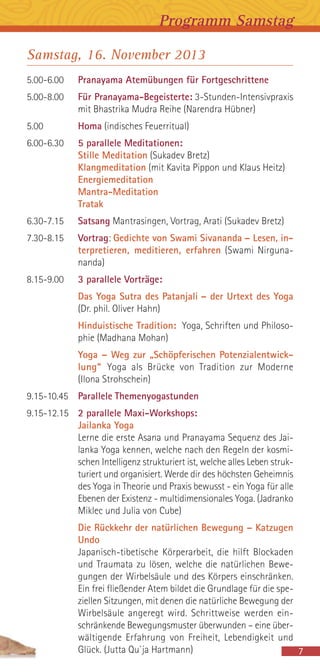 Samstag, 16. November 2013
5.00-6.00 Pranayama Atemübungen für Fortgeschrittene
5.00-8.00 Für Pranayama-Begeisterte: 3-Stunden-Intensivpraxis
mit Bhastrika Mudra Reihe (Narendra Hübner)
5.00 Homa (indisches Feuerritual)
6.00-6.30 5 parallele Meditationen:
Stille Meditation (Sukadev Bretz)
Klangmeditation (mit Kavita Pippon und Klaus Heitz)
Energiemeditation
Mantra-Meditation
Tratak
6.30-7.15 Satsang Mantrasingen, Vortrag, Arati (Sukadev Bretz)
7.30-8.15 Vortrag: Gedichte von Swami Sivananda – Lesen, in-
terpretieren, meditieren, erfahren (Swami Nirguna-
nanda)
8.15-9.00 3 parallele Vorträge:
Das Yoga Sutra des Patanjali – der Urtext des Yoga
(Dr. phil. Oliver Hahn)
Hinduistische Tradition: Yoga, Schriften und Philoso-
phie (Madhana Mohan)
Yoga – Weg zur „Schöpferischen Potenzialentwick-
lung“ Yoga als Brücke von Tradition zur Moderne
(Ilona Strohschein)
9.15-10.45 Parallele Themenyogastunden
9.15-12.15 2 parallele Maxi-Workshops:
Jailanka Yoga
Lerne die erste Asana und Pranayama Sequenz des Jai-
lanka Yoga kennen, welche nach den Regeln der kosmi-
schen Intelligenz strukturiert ist, welche alles Leben struk-
turiert und organisiert. Werde dir des höchsten Geheimnis
des Yoga in Theorie und Praxis bewusst - ein Yoga für alle
Ebenen der Existenz - multidimensionales Yoga. (Jadranko
Miklec und Julia von Cube)
Die Rückkehr der natürlichen Bewegung – Katzugen
Undo
Japanisch-tibetische Körperarbeit, die hilft Blockaden
und Traumata zu lösen, welche die natürlichen Bewe-
gungen der Wirbelsäule und des Körpers einschränken.
Ein frei fließender Atem bildet die Grundlage für die spe-
ziellen Sitzungen, mit denen die natürliche Bewegung der
Wirbelsäule angeregt wird. Schrittweise werden ein-
schränkende Bewegungsmuster überwunden – eine über-
wältigende Erfahrung von Freiheit, Lebendigkeit und
Glück. (Jutta Qu`ja Hartmann) 7
Programm Samstag
 