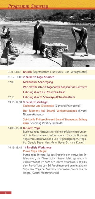 9.30-13.00 Brunch (vegetarisches Frühstücks- und Mittagsbuffet)
11.15-12.40 2 parallele Yoga-Stunden
12.00 Meditativer Spaziergang
Wie eröffne ich ein Yoga Vidya Kooperations-Center?
Führung durch die Ayurveda-Oase
12.15 Führung durchs Shivalaya-Retreatzentrum
13.15-14.00 3 parallele Vorträge:
Sacharow und Sivananda (Sigmund Feuerabendt)
Der Moment bei Swami Venkatesananda (Swami
Nityamuktananda)
Spirituelle Philosophie und Swami Sivanandas Beitrag
dazu (Shanmug Westley Eckhardt)
14.00-15.30 Business Yoga
Business Yoga Netzwerk für deinen erfolgreichen Unter-
richt in Unternehmen. Informationen über die Business
Yogalehrer, Berufsverband und Regionalgruppen. (Yoga-
biz: Claudia Bauer, Hans-Peter Bayer, Dr. Hans Kugler)
14.15-15.45 11 Parallele Workshops:
Purna Yoga Integral
Purna Yoga Integral ist das Ergebnis der wertvollen Er-
fahrungen, die Dharmachari Swami Maitreyananda in
vielen Praxisjahren nach den Lehren Swami Asuri Kapilas,
dem Purna Yoga von Sri Aurobindo und dem integralen
Yoga bzw. Yoga der Synthese von Swami Sivananda er-
langte. (Swami Maitreyananda)
8
Programm Samstag
 