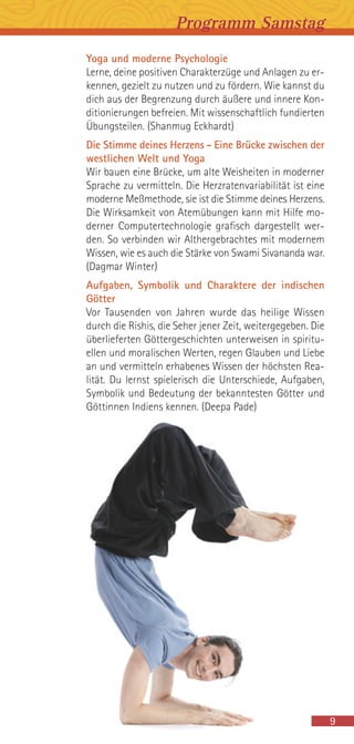 Yoga und moderne Psychologie
Lerne, deine positiven Charakterzüge und Anlagen zu er-
kennen, gezielt zu nutzen und zu fördern. Wie kannst du
dich aus der Begrenzung durch äußere und innere Kon-
ditionierungen befreien. Mit wissenschaftlich fundierten
Übungsteilen. (Shanmug Eckhardt)
Die Stimme deines Herzens - Eine Brücke zwischen der
westlichen Welt und Yoga
Wir bauen eine Brücke, um alte Weisheiten in moderner
Sprache zu vermitteln. Die Herzratenvariabilität ist eine
moderne Meßmethode, sie ist die Stimme deines Herzens.
Die Wirksamkeit von Atemübungen kann mit Hilfe mo-
derner Computertechnologie grafisch dargestellt wer-
den. So verbinden wir Althergebrachtes mit modernem
Wissen, wie es auch die Stärke von Swami Sivananda war.
(Dagmar Winter)
Aufgaben, Symbolik und Charaktere der indischen
Götter
Vor Tausenden von Jahren wurde das heilige Wissen
durch die Rishis, die Seher jener Zeit, weitergegeben. Die
überlieferten Göttergeschichten unterweisen in spiritu-
ellen und moralischen Werten, regen Glauben und Liebe
an und vermitteln erhabenes Wissen der höchsten Rea-
lität. Du lernst spielerisch die Unterschiede, Aufgaben,
Symbolik und Bedeutung der bekanntesten Götter und
Göttinnen Indiens kennen. (Deepa Pade)
Programm Samstag
9
 