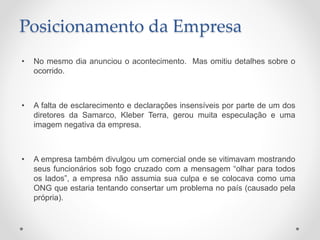 Posicionamento da Empresa
• No mesmo dia anunciou o acontecimento. Mas omitiu detalhes sobre o
ocorrido.
• A falta de esclarecimento e declarações insensíveis por parte de um dos
diretores da Samarco, Kleber Terra, gerou muita especulação e uma
imagem negativa da empresa.
• A empresa também divulgou um comercial onde se vitimavam mostrando
seus funcionários sob fogo cruzado com a mensagem “olhar para todos
os lados”, a empresa não assumia sua culpa e se colocava como uma
ONG que estaria tentando consertar um problema no país (causado pela
própria).
 