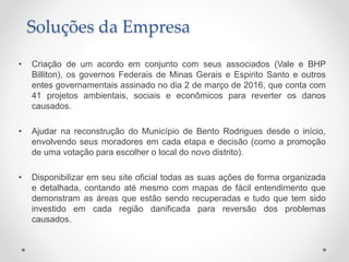 • Criação de um acordo em conjunto com seus associados (Vale e BHP
Billiton), os governos Federais de Minas Gerais e Espirito Santo e outros
entes governamentais assinado no dia 2 de março de 2016, que conta com
41 projetos ambientais, sociais e econômicos para reverter os danos
causados.
• Ajudar na reconstrução do Município de Bento Rodrigues desde o início,
envolvendo seus moradores em cada etapa e decisão (como a promoção
de uma votação para escolher o local do novo distrito).
• Disponibilizar em seu site oficial todas as suas ações de forma organizada
e detalhada, contando até mesmo com mapas de fácil entendimento que
demonstram as áreas que estão sendo recuperadas e tudo que tem sido
investido em cada região danificada para reversão dos problemas
causados.
Soluções da Empresa
 
