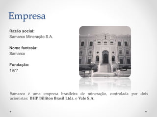 Empresa
Razão social:
Samarco Mineração S.A.
Nome fantasia:
Samarco
Fundação:
1977
Samarco é uma empresa brasileira de mineração, controlada por dois
acionistas: BHP Billiton Brasil Ltda. e Vale S.A.
 