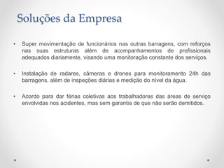 • Super movimentação de funcionários nas outras barragens, com reforços
nas suas estruturas além de acompanhamentos de profissionais
adequados diariamente, visando uma monitoração constante dos serviços.
• Instalação de radares, câmeras e drones para monitoramento 24h das
barragens, além de inspeções diárias e medição do nível da água.
• Acordo para dar férias coletivas aos trabalhadores das áreas de serviço
envolvidas nos acidentes, mas sem garantia de que não serão demitidos.
Soluções da Empresa
 