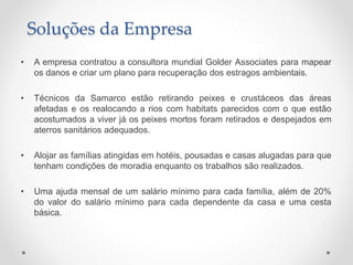 • A empresa contratou a consultora mundial Golder Associates para mapear
os danos e criar um plano para recuperação dos estragos ambientais.
• Técnicos da Samarco estão retirando peixes e crustáceos das áreas
afetadas e os realocando a rios com habitats parecidos com o que estão
acostumados a viver já os peixes mortos foram retirados e despejados em
aterros sanitários adequados.
• Alojar as famílias atingidas em hotéis, pousadas e casas alugadas para que
tenham condições de moradia enquanto os trabalhos são realizados.
• Uma ajuda mensal de um salário mínimo para cada família, além de 20%
do valor do salário mínimo para cada dependente da casa e uma cesta
básica.
Soluções da Empresa
 