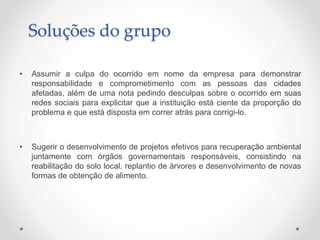 • Assumir a culpa do ocorrido em nome da empresa para demonstrar
responsabilidade e comprometimento com as pessoas das cidades
afetadas, além de uma nota pedindo desculpas sobre o ocorrido em suas
redes sociais para explicitar que a instituição está ciente da proporção do
problema e que está disposta em correr atrás para corrigi-lo.
• Sugerir o desenvolvimento de projetos efetivos para recuperação ambiental
juntamente com órgãos governamentais responsáveis, consistindo na
reabilitação do solo local, replantio de árvores e desenvolvimento de novas
formas de obtenção de alimento.
Soluções do grupo
 