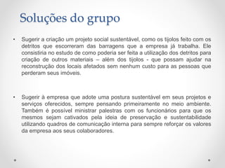 • Sugerir a criação um projeto social sustentável, como os tijolos feito com os
detritos que escorreram das barragens que a empresa já trabalha. Ele
consistiria no estudo de como poderia ser feita a utilização dos detritos para
criação de outros materiais – além dos tijolos - que possam ajudar na
reconstrução dos locais afetados sem nenhum custo para as pessoas que
perderam seus imóveis.
• Sugerir à empresa que adote uma postura sustentável em seus projetos e
serviços oferecidos, sempre pensando primeiramente no meio ambiente.
Também é possível ministrar palestras com os funcionários para que os
mesmos sejam cativados pela ideia de preservação e sustentabilidade
utilizando quadros de comunicação interna para sempre reforçar os valores
da empresa aos seus colaboradores.
Soluções do grupo
 