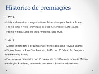Histórico de premiações
• 2014
– Melhor Mineradora e segunda Maior Mineradora pela Revista Exame;
– Prêmio Green Mine (premiação de desenvolvimento sustentável);
– Prêmio Findes/Senai de Meio Ambiente, Selo Ouro.
• 2015
– Melhor Mineradora e segunda Maior Mineradora pela Revista Exame;
– Figuração no ranking Benchmarking 2015, na 13ª Edição Do Programa
Benchmarking Brasil;
– Dois projetos premiados no 17º Prêmio de Excelência da Indústria Minero-
metalúrgica Brasileira, promovido pela revista Minérios e Minerales.
 