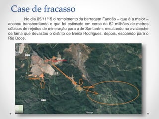 Case de fracasso
No dia 05/11/15 o rompimento da barragem Fundão – que é a maior –
acabou transbordando o que foi estimado em cerca de 62 milhões de metros
cúbicos de rejeitos de mineração para a de Santarém, resultando na avalanche
de lama que devastou o distrito de Bento Rodrigues, depois, escoando para o
Rio Doce.
 