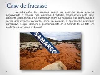 A indignação das pessoas quanto ao ocorrido, gerou extrema
negatividade e repulsa pela empresa. Entidades responsáveis pelo meio
ambiente começaram a se questionar sobre as soluções que demoravam a
serem apresentadas enquanto índice de poluição e degradação ambiental
aumentava. Surgiu também o questionamento se o ocorrido foi de fato um
acidente ou um crime ambiental.
Case de fracasso
 