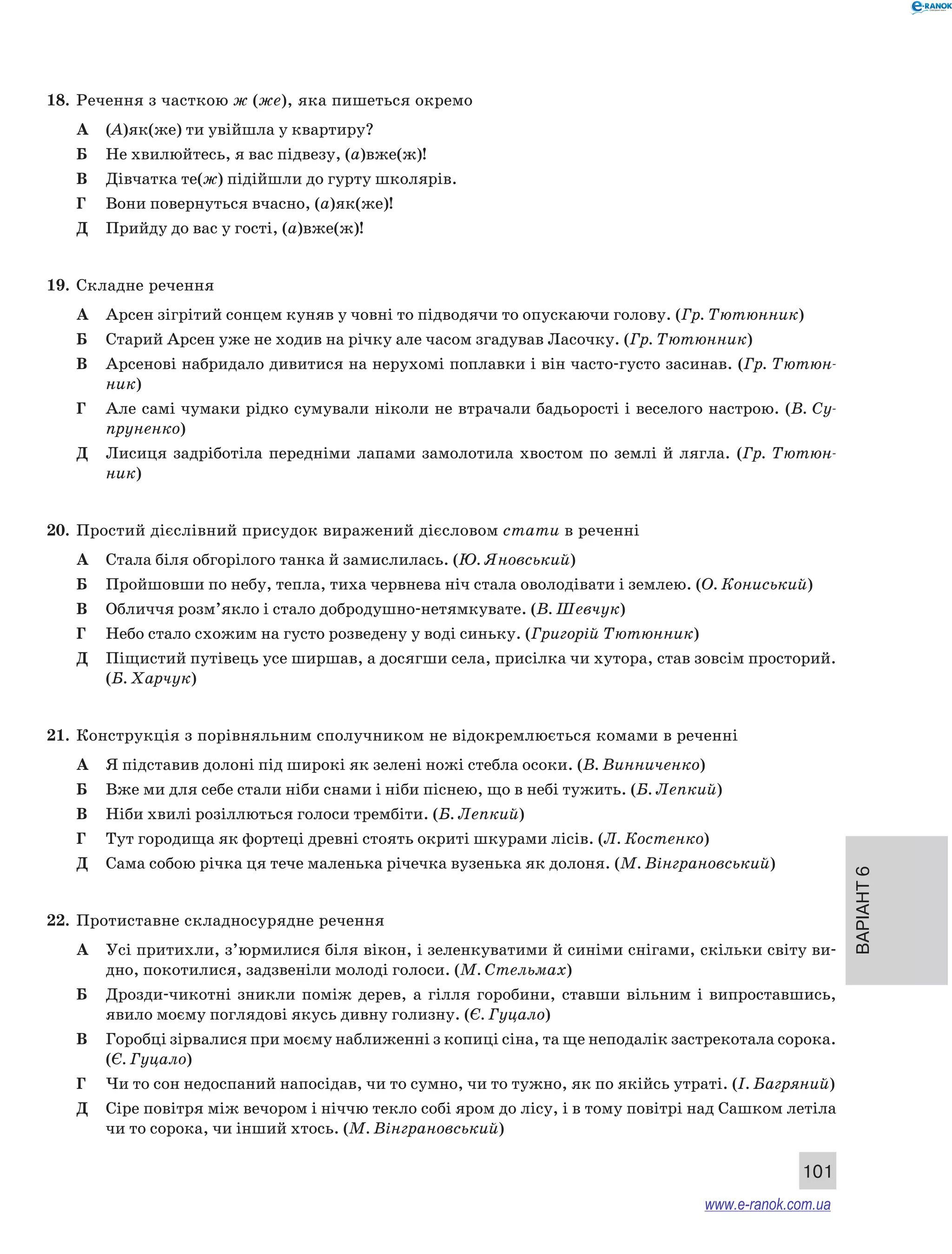 Варіант 6 
101 
18. Речення з часткою ж (же), яка пишеться окремо 
А (А)як(же) ти увійшла у квартиру? 
Б Не хвилюйтесь, я вас підвезу, (а)вже(ж)! 
В Дівчатка те(ж) підійшли до гурту школярів. 
Г Вони повернуться вчасно, (а)як(же)! 
Д Прийду до вас у гості, (а)вже(ж)! 
19. Складне речення 
А Арсен зігрітий сонцем куняв у човні то підводячи то опускаючи голову. (Гр. Тютюнник) 
Б Старий Арсен уже не ходив на річку але часом згадував Ласочку. (Гр. Тютюнник) 
В Арсенові набридало дивитися на нерухомі поплавки і він часто-густо засинав. (Гр. Тютюн- 
ник) 
Г Але самі чумаки рідко сумували ніколи не втрачали бадьорості і веселого настрою. (В. Су­пруненко) 
Д Лисиця задріботіла передніми лапами замолотила хвостом по землі й лягла. (Гр. Тютюн- 
ник) 
20. Простий дієслівний присудок виражений дієсловом стати в реченні 
А Стала біля обгорілого танка й замислилась. (Ю. Яновський) 
Б Пройшовши по небу, тепла, тиха червнева ніч стала оволодівати і землею. (О. Кони­ський) 
В Обличчя розм’якло і стало добродушно-нетямкувате. (В. Шевчук) 
Г Небо стало схожим на густо розведену у воді синьку. (Григорій Тютюнник) 
Д Піщистий путівець усе ширшав, а досягши села, присілка чи хутора, став зовсім просторий. 
(Б. Харчук) 
21. Конструкція з порівняльним сполучником не відокремлюється комами в реченні 
А Я підставив долоні під широкі як зелені ножі стебла осоки. (В. Винниченко) 
Б Вже ми для себе стали ніби снами і ніби піснею, що в небі тужить. (Б. Лепкий) 
В Ніби хвилі розіллються голоси трембіти. (Б. Лепкий) 
Г Тут городища як фортеці древні стоять окриті шкурами лісів. (Л. Костенко) 
Д Сама собою річка ця тече маленька річечка вузенька як долоня. (М. Вінграновський) 
22. Протиставне складносурядне речення 
А Усі притихли, з’юрмилися біля вікон, і зеленкуватими й синіми снігами, скільки світу ви- 
дно, покотилися, задзвеніли молоді голоси. (М. Стельмах) 
Б Дрозди-чикотні зникли поміж дерев, а гілля горобини, ставши вільним і випроставшись, 
явило моєму поглядові якусь дивну голизну. (Є. Гуцало) 
В Горобці зірвалися при моєму наближенні з копиці сіна, та ще неподалік застрекотала сорока. 
(Є. Гуцало) 
Г Чи то сон недоспаний напосідав, чи то сумно, чи то тужно, як по якійсь утраті. (І. Багряний) 
Д Сіре повітря між вечором і ніччю текло собі яром до лісу, і в тому повітрі над Сашком летіла 
чи то сорока, чи інший хтось. (М. Вінграновський) 
www.e-ranok.com.ua 
 