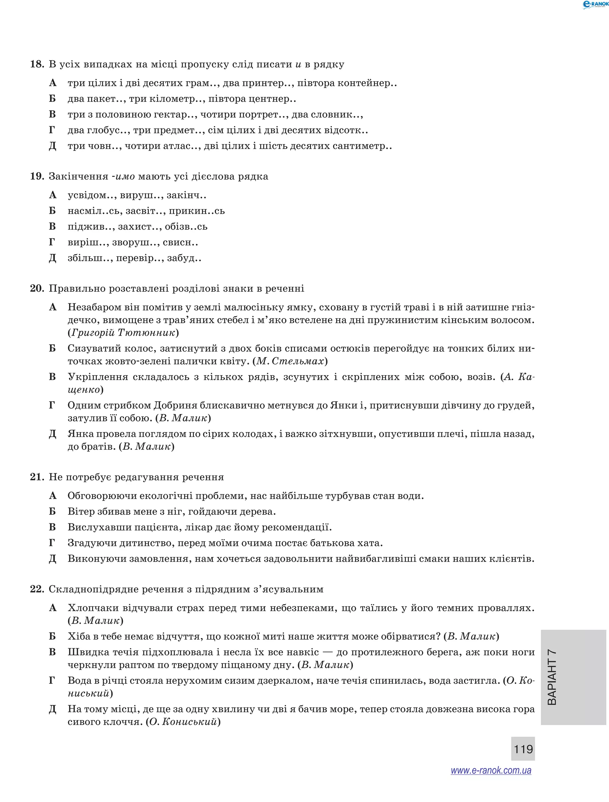 Варіант 7 
119 
18. В усіх випадках на місці пропуску слід писати и в рядку 
А три цілих і дві десятих грам.., два принтер.., півтора контейнер.. 
Б два пакет.., три кілометр.., півтора центнер.. 
В три з половиною гектар.., чотири портрет.., два словник.., 
Г два глобус.., три предмет.., сім цілих і дві десятих відсотк.. 
Д три човн.., чотири атлас.., дві цілих і шість десятих сантиметр.. 
19. Закінчення -имо мають усі дієслова рядка 
А усвідом.., вируш.., закінч.. 
Б насміл..сь, засвіт.., прикин..сь 
В піджив.., захист.., обізв..сь 
Г виріш.., зворуш.., свисн.. 
Д збільш.., перевір.., забуд.. 
20. Правильно розставлені розділові знаки в реченні 
А Незабаром він помітив у землі малюсіньку ямку, сховану в густій траві і в ній затишне гніз- 
дечко, вимощене з трав’яних стебел і м’яко встелене на дні пружинистим кінським волосом. 
(Григорій Тютюнник) 
Б Сизуватий колос, затиснутий з двох боків списами остюків перегойдує на тонких білих ни- 
точках жовто-зелені палички квіту. (М. Стельмах) 
В Укріплення складалось з кількох рядів, зсунутих і скріплених між собою, возів. (А. Ка­щенко) 
Г Одним стрибком Добриня блискавично метнувся до Янки і, притиснувши дівчину до грудей, 
затулив її собою. (В. Малик) 
Д Янка провела поглядом по сірих колодах, і важко зітхнувши, опустивши плечі, пішла назад, 
до братів. (В. Малик) 
21. Не потребує редагування речення 
А Обговорюючи екологічні проблеми, нас найбільше турбував стан води. 
Б Вітер збивав мене з ніг, гойдаючи дерева. 
В Вислухавши пацієнта, лікар дає йому рекомендації. 
Г Згадуючи дитинство, перед моїми очима постає батькова хата. 
Д Виконуючи замовлення, нам хочеться задовольнити найвибагливіші смаки наших клієнтів. 
22. Складнопідрядне речення з підрядним з’ясувальним 
А Хлопчаки відчували страх перед тими небезпеками, що таїлись у його темних проваллях. 
(В. Малик) 
Б Хіба в тебе немає відчуття, що кожної миті наше життя може обірватися? (В. Малик) 
В Швидка течія підхоплювала і несла їх все навкіс — до протилежного берега, аж поки ноги 
черкнули раптом по твердому піщаному дну. (В. Малик) 
Г Вода в річці стояла нерухомим сизим дзеркалом, наче течія спинилась, вода застигла. (О. Ко- 
ниський) 
Д На тому місці, де ще за одну хвилину чи дві я бачив море, тепер стояла довжезна висока гора 
сивого клоччя. (О. Кониський) 
www.e-ranok.com.ua 
 