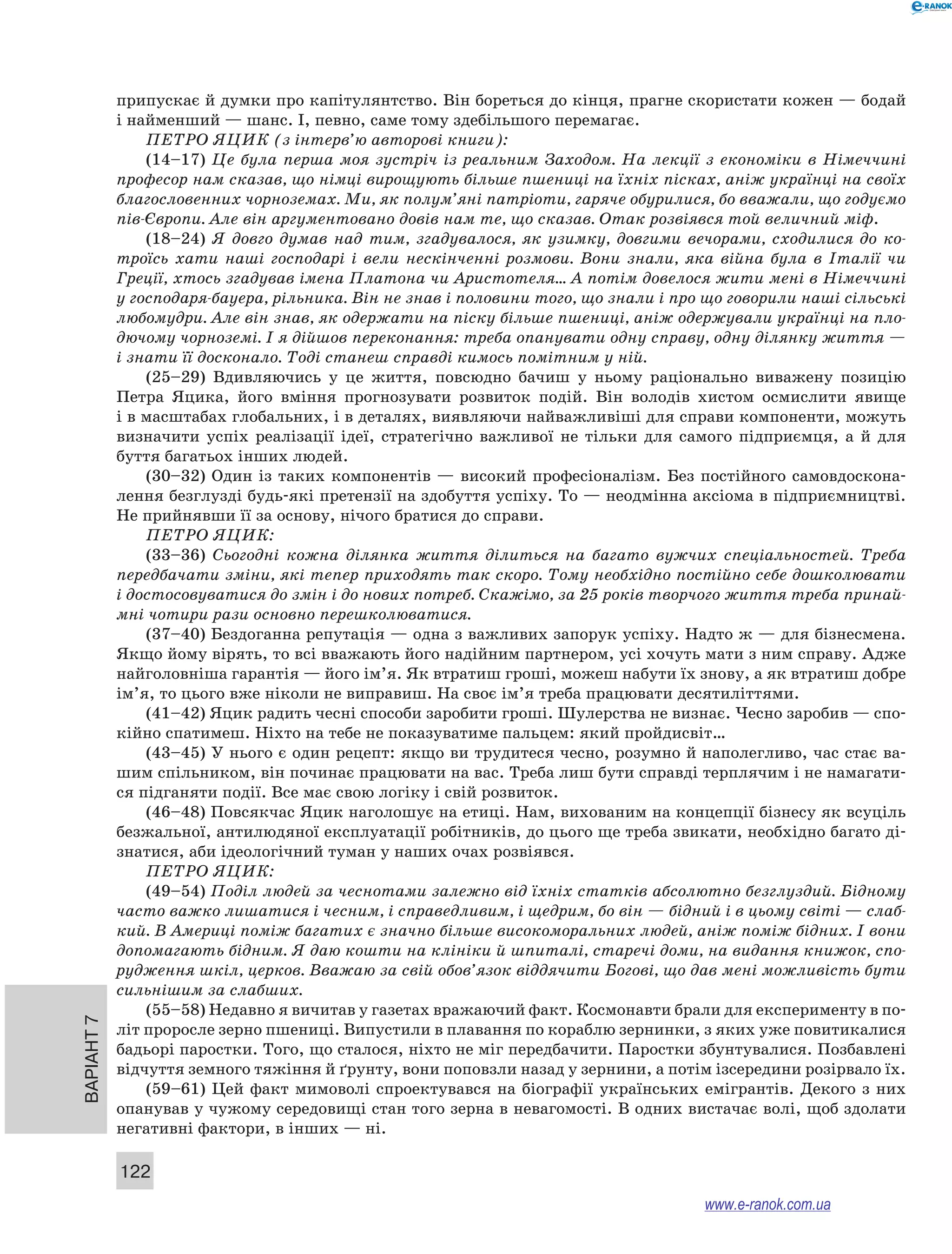 ­припускає 
й думки про капітулянтство. Він бореться до кінця, прагне скористати кожен — бодай 
і найменший — шанс. І, певно, саме тому здебільшого перемагає. 
ПЕТРО ЯЦИК (з інтерв’ю авторові книги): 
(14–17) Це була перша моя зустріч із реальним Заходом. На лекції з економіки в Німеччині 
професор нам сказав, що німці вирощують більше пшениці на їхніх пісках, аніж українці на своїх 
благословенних чорноземах. Ми, як полум’яні патріоти, гаряче обурилися, бо вважали, що годуємо 
пів-Європи. Але він аргументовано довів нам те, що сказав. Отак розвіявся той величний міф. 
(18–24) Я довго думав над тим, згадувалося, як узимку, довгими вечорами, сходилися до ко- 
троїсь хати наші господарі і вели нескінченні розмови. Вони знали, яка війна була в Італії чи 
Греції, хтось згадував імена Платона чи Аристотеля… А потім довелося жити мені в Німеччині 
у господаря-бауера, рільника. Він не знав і половини того, що знали і про що говорили наші сільські 
любомудри. Але він знав, як одержати на піску більше пшениці, аніж одержували українці на пло- 
дючому чорноземі. І я дійшов переконання: треба опанувати одну справу, одну ділянку життя — 
і знати її досконало. Тоді станеш справді кимось помітним у ній. 
(25–29) Вдивляючись у це життя, повсюдно бачиш у ньому раціонально виважену позицію 
Петра Яцика, його вміння прогнозувати розвиток подій. Він володів хистом осмислити явище 
і в масштабах глобальних, і в деталях, виявляючи найважливіші для справи компоненти, можуть 
визначити успіх реалізації ідеї, стратегічно важливої не тільки для самого підприємця, а й для 
буття багатьох інших людей. 
(30–32) Один із таких компонентів — високий професіоналізм. Без постійного самовдоскона- 
лення безглузді будь-які претензії на здобуття успіху. То — неодмінна аксіома в підприємництві. 
Не прийнявши її за основу, нічого братися до справи. 
ПЕТРО ЯЦИК: 
(33–36) Сьогодні кожна ділянка життя ділиться на багато вужчих спеціальностей. Треба 
передбачати зміни, які тепер приходять так скоро. Тому необхідно постійно себе дошколювати 
і достосовуватися до змін і до нових потреб. Скажімо, за 25 років творчого життя треба принай- 
мні чотири рази основно перешколюватися. 
(37–40) Бездоганна репутація — одна з важливих запорук успіху. Надто ж — для бізнесмена. 
Якщо йому вірять, то всі вважають його надійним партнером, усі хочуть мати з ним справу. Адже 
найголовніша гарантія — його ім’я. Як втратиш гроші, можеш набути їх знову, а як втратиш добре 
ім’я, то цього вже ніколи не виправиш. На своє ім’я треба працювати десятиліттями. 
(41–42) Яцик радить чесні способи заробити гроші. Шулерства не визнає. Чесно заробив — спо- 
кійно спатимеш. Ніхто на тебе не показуватиме пальцем: який пройдисвіт… 
(43–45) У нього є один рецепт: якщо ви трудитеся чесно, розумно й наполегливо, час стає ва- 
шим спільником, він починає працювати на вас. Треба лиш бути справді терплячим і не намагати- 
ся підганяти події. Все має свою логіку і свій розвиток. 
(46–48) Повсякчас Яцик наголошує на етиці. Нам, вихованим на концепції бізнесу як всуціль 
безжальної, антилюдяної експлуатації робітників, до цього ще треба звикати, необхідно багато ді- 
знатися, аби ідеологічний туман у наших очах розвіявся. 
ПЕТРО ЯЦИК: 
(49–54) Поділ людей за чеснотами залежно від їхніх статків абсолютно безглуздий. Бідному 
часто важко лишатися і чесним, і справедливим, і щедрим, бо він — бідний і в цьому світі — слаб- 
кий. В Америці поміж багатих є значно більше високоморальних людей, аніж поміж бідних. І вони 
допомагають бідним. Я даю кошти на клініки й шпиталі, старечі доми, на видання книжок, спо- 
рудження шкіл, церков. Вважаю за свій обов’язок віддячити Богові, що дав мені можливість бути 
сильнішим за слабших. 
(55–58) Недавно я вичитав у газетах вражаючий факт. Космонавти брали для експерименту в по- 
Варіант 7 122 
літ проросле зерно пшениці. Випустили в плавання по кораблю зернинки, з яких уже повитикалися 
бадьорі паростки. Того, що сталося, ніхто не міг передбачити. Паростки збунтувалися. Позбавлені 
відчуття земного тяжіння й ґрунту, вони поповзли назад у зернини, а потім ізсередини розірвало їх. 
(59–61) Цей факт мимоволі спроектувався на біографії українських емігрантів. Декого з них 
опанував у чужому середовищі стан того зерна в невагомості. В одних вистачає волі, щоб здолати 
негативні фактори, в інших — ні. 
www.e-ranok.com.ua 
 