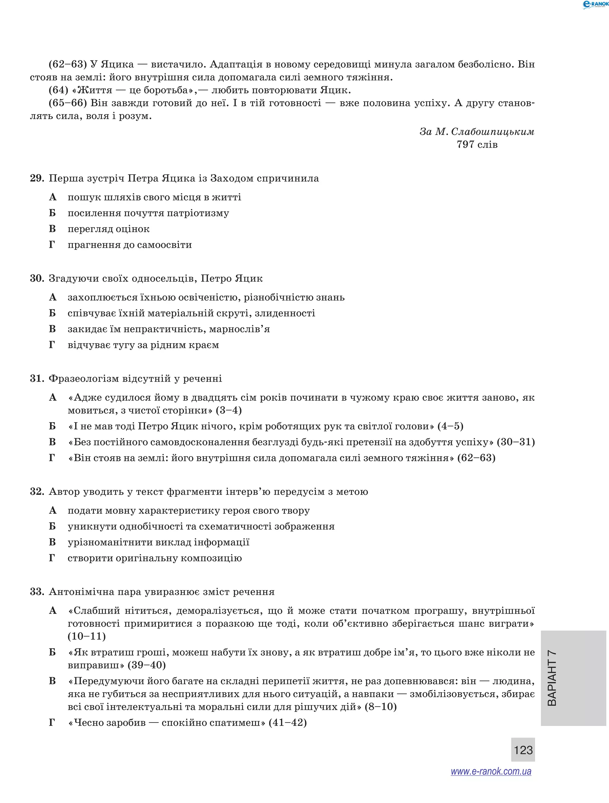 Варіант 7 
(62–63) У Яцика — вистачило. Адаптація в новому середовищі минула загалом безболісно. Він 
123 
стояв на землі: його внутрішня сила допомагала силі земного тяжіння. 
(64) «Життя — це боротьба»,— любить повторювати Яцик. 
(65–66) Він завжди готовий до неї. І в тій готовності — вже половина успіху. А другу станов- 
лять сила, воля і розум. 
За М. Слабошпицьким 
797 слів 
29. Перша зустріч Петра Яцика із Заходом спричинила 
А пошук шляхів свого місця в житті 
Б посилення почуття патріотизму 
В перегляд оцінок 
Г прагнення до самоосвіти 
30. Згадуючи своїх односельців, Петро Яцик 
А захоплюється їхньою освіченістю, різнобічністю знань 
Б співчуває їхній матеріальній скруті, злиденності 
В закидає їм непрактичність, марнослів’я 
Г відчуває тугу за рідним краєм 
31. Фразеологізм відсутній у реченні 
А «Адже судилося йому в двадцять сім років починати в чужому краю своє життя заново, як 
мовиться, з чистої сторінки» (3–4) 
Б «І не мав тоді Петро Яцик нічого, крім роботящих рук та світлої голови» (4–5) 
В «Без постійного самовдосконалення безглузді будь-які претензії на здобуття успіху» (30–31) 
Г «Він стояв на землі: його внутрішня сила допомагала силі земного тяжіння» (62–63) 
32. Автор уводить у текст фрагменти інтерв’ю передусім з метою 
А подати мовну характеристику героя свого твору 
Б уникнути однобічності та схематичності зображення 
В урізноманітнити виклад інформації 
Г створити оригінальну композицію 
33. Антонімічна пара увиразнює зміст речення 
А «Слабший нітиться, деморалізується, що й може стати початком програшу, внутрішньої 
готовності примиритися з поразкою ще тоді, коли об’єктивно зберігається шанс виграти» 
(10–11) 
Б «Як втратиш гроші, можеш набути їх знову, а як втратиш добре ім’я, то цього вже ніколи не 
виправиш» (39–40) 
В «Передумуючи його багате на складні перипетії життя, не раз допевнювався: він — людина, 
яка не губиться за несприятливих для нього ситуацій, а навпаки — змобілізовується, збирає 
всі свої інтелектуальні та моральні сили для рішучих дій» (8–10) 
Г «Чесно заробив — спокійно спатимеш» (41–42) 
www.e-ranok.com.ua 
 