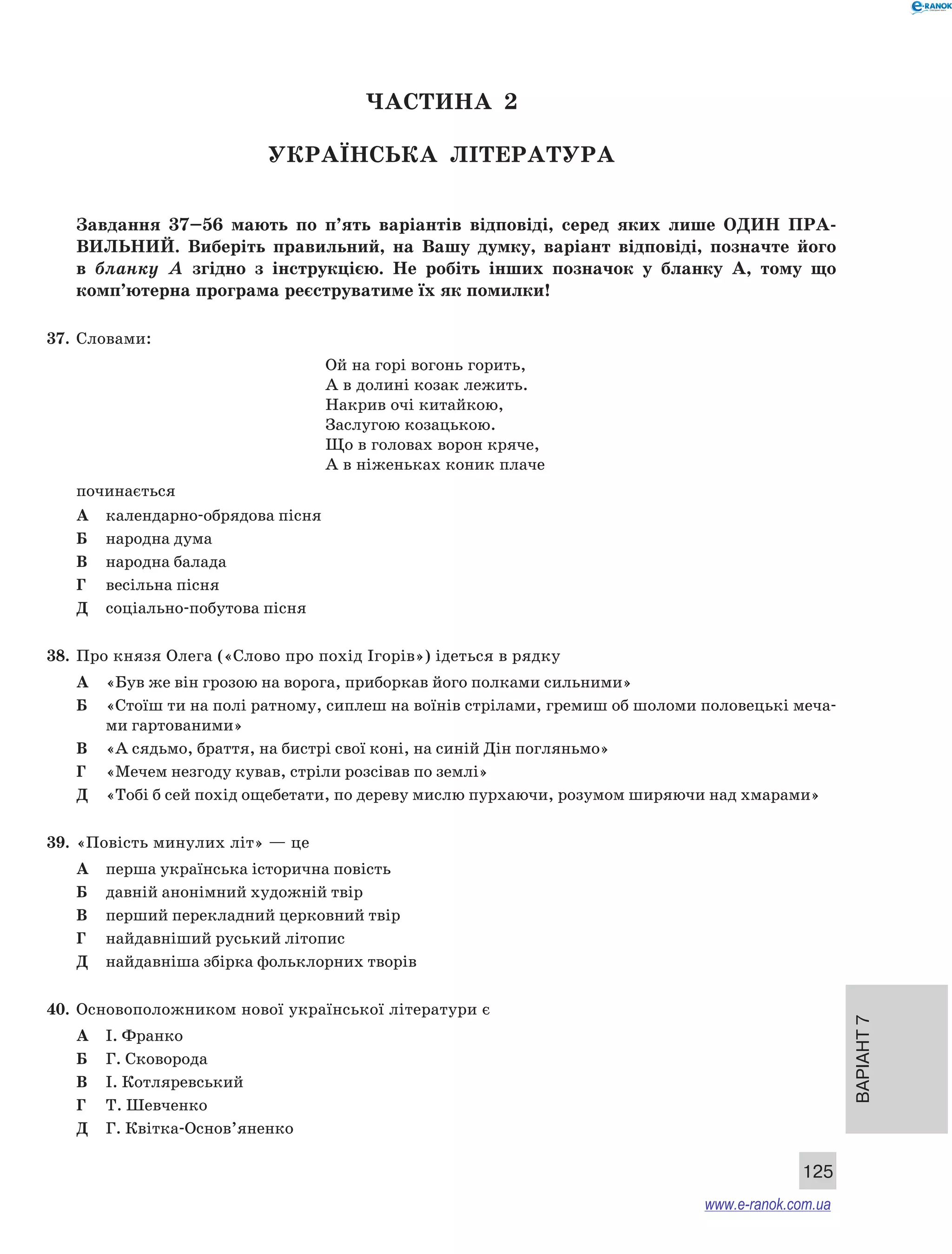 Варіант 7 
125 
ЧА СТИНА 2 
Українсь ка література 
Завдання 37–56 мають по п’ять варіантів відповіді, серед яких лише ОДИН ПРА ­ВИЛЬНИ 
Й. Виберіть правильний, на Вашу думку, варіант відповіді, позначте його 
в бланку А згідно з інструкцією. Не робіть інших позначок у бланку А, тому що 
комп’ютерна програма реєструватиме їх як помилки! 
37. Словами: 
Ой на горі вогонь горить, 
А в долині козак лежить. 
Накрив очі китайкою, 
Заслугою козацькою. 
Що в головах ворон кряче, 
А в ніженьках коник плаче 
починається 
А календарно-обрядова пісня 
Б народна дума 
В народна балада 
Г весільна пісня 
Д соціально-побутова пісня 
38. Про князя Олега («Слово про похід Ігорів») ідеться в рядку 
А «Був же він грозою на ворога, приборкав його полками сильними» 
Б «Стоїш ти на полі ратному, сиплеш на воїнів стрілами, гремиш об шоломи половецькі меча- 
ми гартованими» 
В «А сядьмо, браття, на бистрі свої коні, на синій Дін погляньмо» 
Г «Мечем незгоду кував, стріли розсівав по землі» 
Д «Тобі б сей похід ощебетати, по дереву мислю пурхаючи, розумом ширяючи над хмарами» 
39. «Повість минулих літ» — це 
А перша українська історична повість 
Б давній анонімний художній твір 
В перший перекладний церковний твір 
Г найдавніший руський літопис 
Д найдавніша збірка фольклорних творів 
40. Основоположником нової української літератури є 
А І. Франко 
Б Г. Сковорода 
В І. Котляревський 
Г Т. Шевченко 
Д Г. Квітка-Основ’яненко 
www.e-ranok.com.ua 
 
