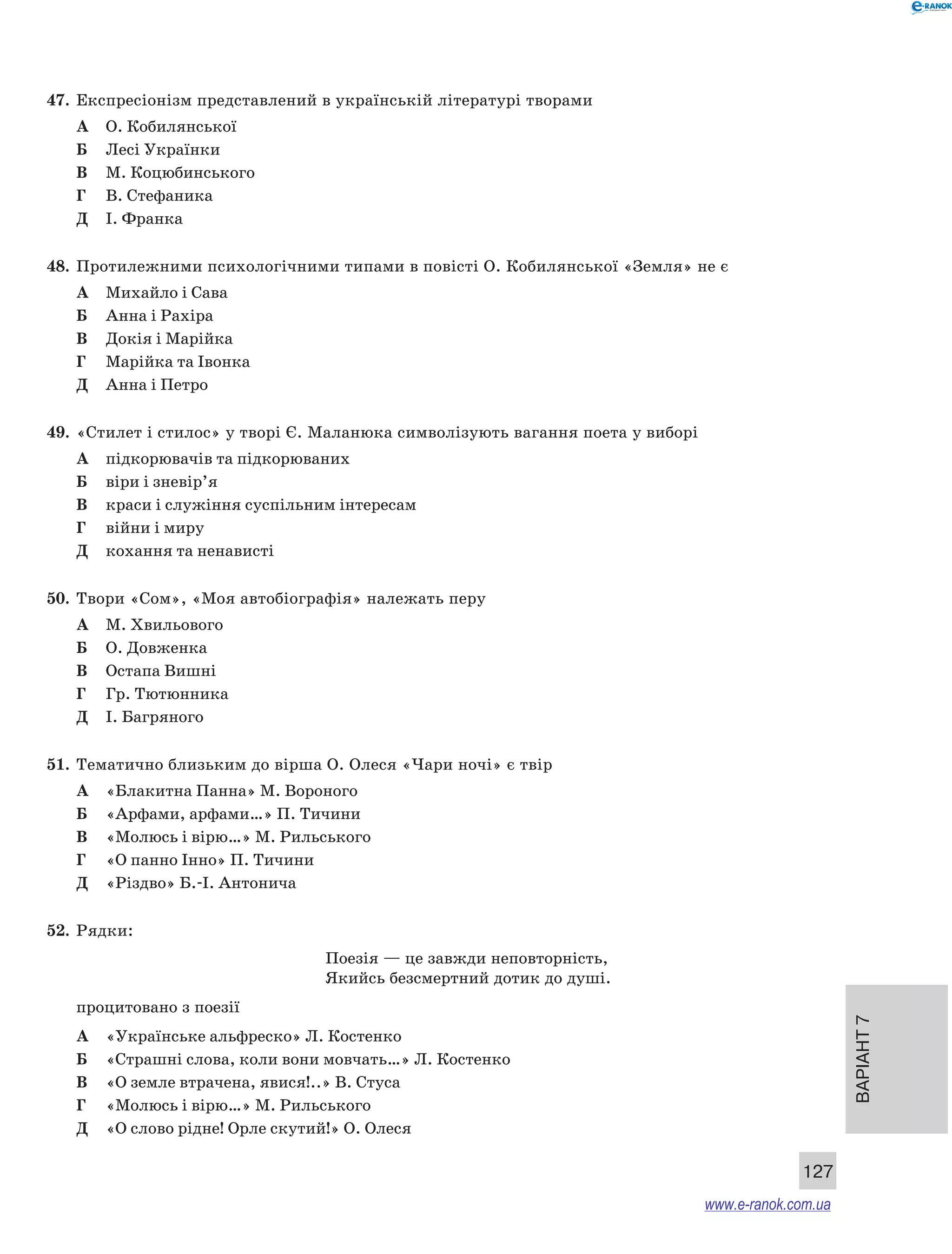 Варіант 7 
127 
47. Експресіонізм представлений в українській літературі творами 
А О. Кобилянської 
Б Лесі Українки 
В М. Коцюбинського 
Г В. Стефаника 
Д І. Франка 
48. Протилежними психологічними типами в повісті О. Кобилянської «Земля» не є 
А Михайло і Сава 
Б Анна і Рахіра 
В Докія і Марійка 
Г Марійка та Івонка 
Д Анна і Петро 
49. «Стилет і стилос» у творі Є. Маланюка символізують вагання поета у виборі 
А підкорювачів та підкорюваних 
Б віри і зневір’я 
В краси і служіння суспільним інтересам 
Г війни і миру 
Д кохання та ненависті 
50. Твори «Сом», «Моя автобіографія» належать перу 
А М. Хвильового 
Б О. Довженка 
В Остапа Вишні 
Г Гр. Тютюнника 
Д І. Багряного 
51. Тематично близьким до вірша О. Олеся «Чари ночі» є твір 
А «Блакитна Панна» М. Вороного 
Б «Арфами, арфами…» П. Тичини 
В «Молюсь і вірю…» М. Рильського 
Г «О панно Інно» П. Тичини 
Д «Різдво» Б.-І. Антонича 
52. Рядки: 
Поезія — це завжди неповторність, 
Якийсь безсмертний дотик до душі. 
процитовано з поезії 
А «Українське альфреско» Л. Костенко 
Б «Страшні слова, коли вони мовчать…» Л. Костенко 
В «О земле втрачена, явися!..» В. Стуса 
Г «Молюсь і вірю…» М. Рильського 
Д «О слово рідне! Орле скутий!» О. Олеся 
www.e-ranok.com.ua 
 