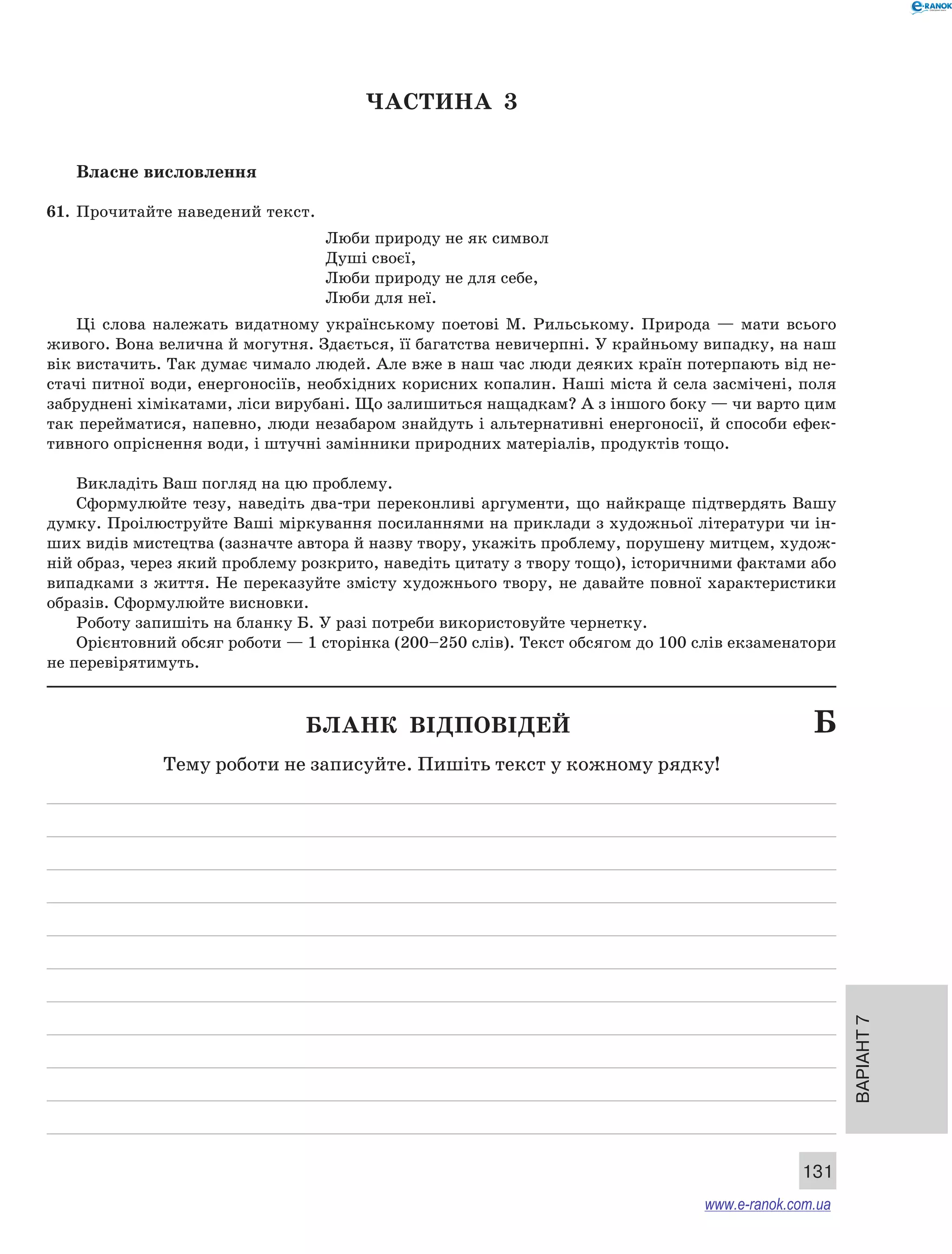 Варіант 7 
131 
ЧА СТИНА 3 
Власне висловлення 
61. Прочитайте наведений текст. 
Люби природу не як символ 
Душі своєї, 
Люби природу не для себе, 
Люби для неї. 
Ці слова належать видатному українському поетові М. Рильському. Природа — мати всього 
живого. Вона велична й могутня. Здається, її багатства невичерпні. У крайньому випадку, на наш 
вік вистачить. Так думає чимало людей. Але вже в наш час люди деяких країн потерпають від не- 
стачі питної води, енергоносіїв, необхідних корисних копалин. Наші міста й села засмічені, поля 
забруднені хімікатами, ліси вирубані. Що залишиться нащадкам? А з іншого боку — чи варто цим 
так перейматися, напевно, люди незабаром знайдуть і альтернативні енергоносії, й способи ефек- 
тивного опріснення води, і штучні замінники природних матеріалів, продуктів тощо. 
Викладіть Ваш погляд на цю проблему. 
Сформулюйте тезу, наведіть два-три переконливі аргументи, що найкраще підтвердять Вашу 
думку. Проілюструйте Ваші міркування посиланнями на приклади з художньої літератури чи ін- 
ших видів мистецтва (зазначте автора й назву твору, укажіть проблему, порушену митцем, худож- 
ній образ, через який проблему розкрито, наведіть цитату з твору тощо), історичними фактами або 
випадками з життя. Не переказуйте змісту художнього твору, не давайте повної характеристики 
образів. Сформулюйте висновки. 
Роботу запишіть на бланку Б. У разі потреби використовуйте чернетку. 
Орієнтовний обсяг роботи — 1 сторінка (200–250 слів). Текст обсягом до 100 слів екзаменатори 
не перевірятимуть. 
Бланк відповідей Б 
Тему роботи не записуйте. Пишіть текст у кожному рядку! 
www.e-ranok.com.ua 
 