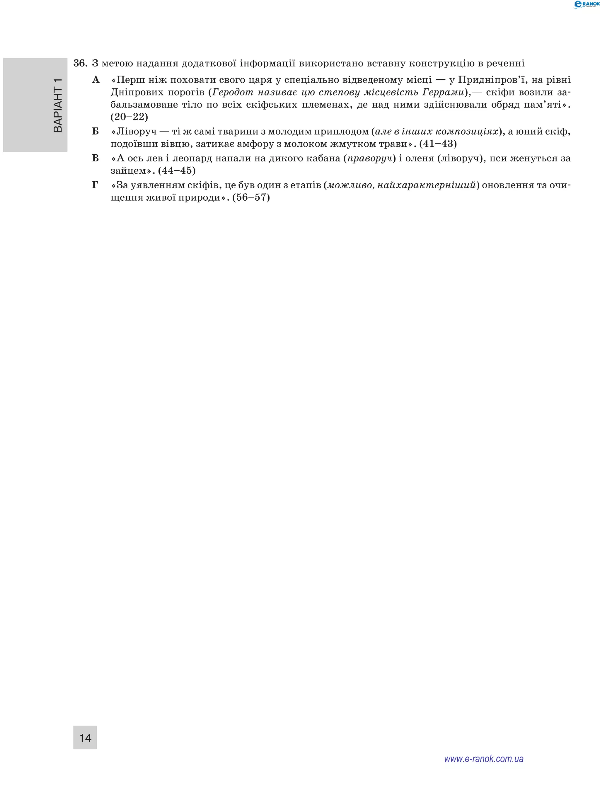 36. З метою надання додаткової інформації використано вставну конструкцію в реченні 
Варіант 1 14 
А «Перш ніж поховати свого царя у спеціально відведеному місці — у Придніпров’ї, на рівні 
Дніпрових порогів (Геродот називає цю степову місцевість Геррами),— скіфи возили за- 
бальзамоване тіло по всіх скіфських племенах, де над ними здійснювали обряд пам’яті». 
(20–22) 
Б «Ліворуч — ті ж самі тварини з молодим приплодом (але в інших композиціях), а юний скіф, 
подоївши вівцю, затикає амфору з молоком жмутком трави». (41–43) 
В «А ось лев і леопард напали на дикого кабана (праворуч) і оленя (ліворуч), пси женуться за 
зайцем». (44–45) 
Г «За уявленням скіфів, це був один з етапів (можливо, найхарактерніший) оновлення та очи- 
щення живої природи». (56–57) 
www.e-ranok.com.ua 
 