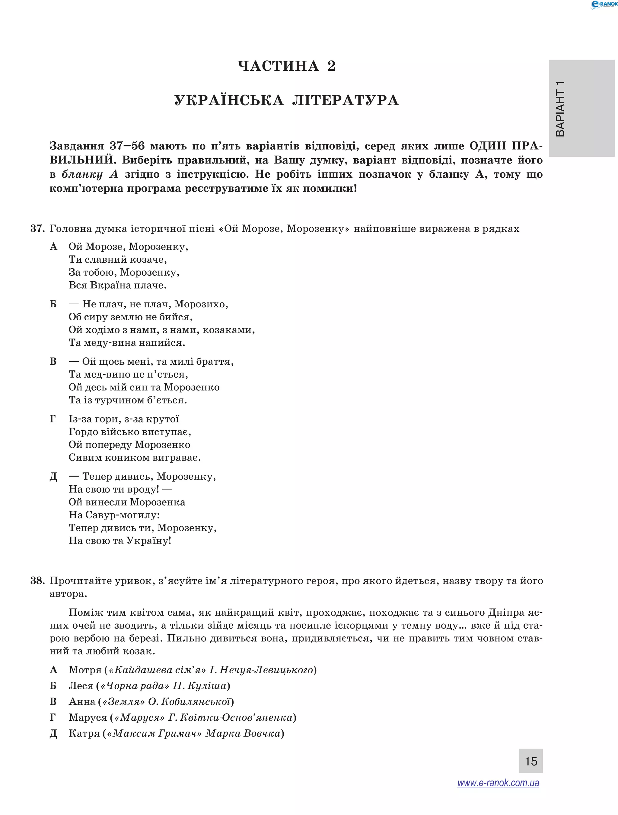 Варіант 1 
15 
ЧА СТИНА 2 
Українсь ка література 
Завдання 37–56 мають по п’ять варіантів відповіді, серед яких лише ОДИН ПРА ­ВИЛЬНИ 
Й. Виберіть правильний, на Вашу думку, варіант відповіді, позначте його 
в бланку А згідно з інструкцією. Не робіть інших позначок у бланку А, тому що 
комп’ютерна програма реєструватиме їх як помилки! 
37. Головна думка історичної пісні «Ой Морозе, Морозенку» найповніше виражена в рядках 
А Ой Морозе, Морозенку, 
Ти славний козаче, 
За тобою, Морозенку, 
Вся Вкраїна плаче. 
Б — Не плач, не плач, Морозихо, 
Об сиру землю не бийся, 
Ой ходімо з нами, з нами, козаками, 
Та меду-вина напийся. 
В — Ой щось мені, та милі браття, 
Та мед-вино не п’ється, 
Ой десь мій син та Морозенко 
Та із турчином б’ється. 
Г Із-за гори, з-за крутої 
Гордо військо виступає, 
Ой попереду Морозенко 
Сивим коником виграває. 
Д — Тепер дивись, Морозенку, 
На свою ти вроду! — 
Ой винесли Морозенка 
На Савур-могилу: 
Тепер дивись ти, Морозенку, 
На свою та Україну! 
38. Прочитайте уривок, з’ясуйте ім’я літературного героя, про якого йдеться, назву твору та його 
автора. 
Поміж тим квітом сама, як найкращий квіт, проходжає, походжає та з синього Дніпра яс- 
них очей не зводить, а тільки зійде місяць та посипле іскорцями у темну воду… вже й під ста- 
рою вербою на березі. Пильно дивиться вона, придивляється, чи не править тим човном став- 
ний та любий козак. 
А Мотря («Кайдашева сім’я» І. Нечуя-Левицького) 
Б Леся («Чорна рада» П. Куліша) 
В Анна («Земля» О. Кобилянської) 
Г Маруся («Маруся» Г. Квітки-Основ’яненка) 
Д Катря («Максим Гримач» Марка Вовчка) 
www.e-ranok.com.ua 
 