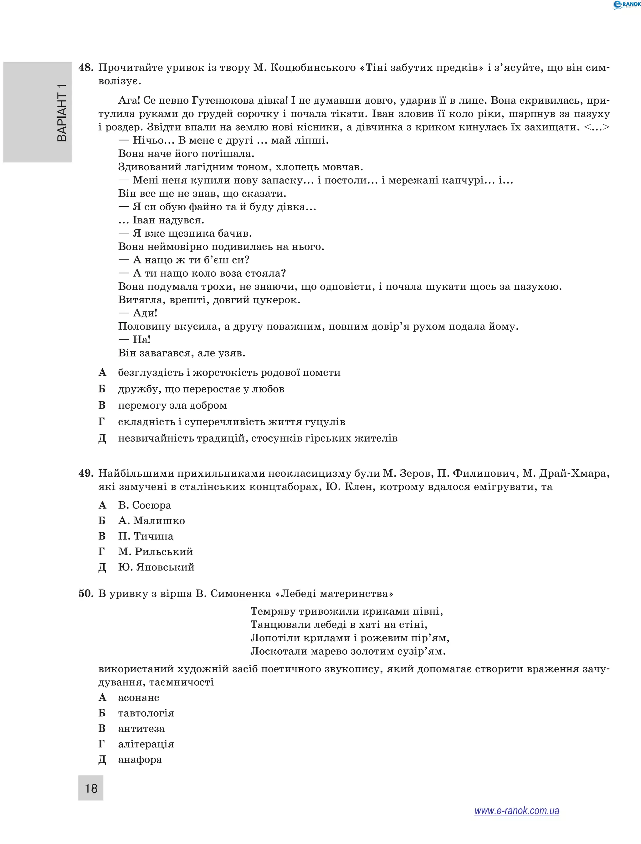 48. Прочитайте уривок із твору М. Коцюбинського «Тіні забутих предків» і з’ясуйте, що він сим- 
Варіант 1 18 
волізує. 
Ага! Се певно Гутенюкова дівка! І не думавши довго, ударив її в лице. Вона скривилась, при- 
тулила руками до грудей сорочку і почала тікати. Іван зловив її коло ріки, шарпнув за пазуху 
і роздер. Звідти впали на землю нові кісники, а дівчинка з криком кинулась їх захищати. <...> 
— Нічьо... В мене є другі ... май ліпші. 
Вона наче його потішала. 
Здивований лагідним тоном, хлопець мовчав. 
— Мені неня купили нову запаску... і постоли... і мережані капчурі... і... 
Він все ще не знав, що сказати. 
— Я си обую файно та й буду дівка... 
... Іван надувся. 
— Я вже щезника бачив. 
Вона неймовірно подивилась на нього. 
— А нащо ж ти б’єш си? 
— А ти нащо коло воза стояла? 
Вона подумала трохи, не знаючи, що одповісти, і почала шукати щось за пазухою. 
Витягла, врешті, довгий цукерок. 
— Ади! 
Половину вкусила, а другу поважним, повним довір’я рухом подала йому. 
— На! 
Він завагався, але узяв. 
А безглуздість і жорстокість родової помсти 
Б дружбу, що переростає у любов 
В перемогу зла добром 
Г складність і суперечливість життя гуцулів 
Д незвичайність традицій, стосунків гірських жителів 
49. Найбільшими прихильниками неокласицизму були М. Зеров, П. Филипович, М. Драй-Хмара, 
які замучені в сталінських концтаборах, Ю. Клен, котрому вдалося емігрувати, та 
А В. Сосюра 
Б А. Малишко 
В П. Тичина 
Г М. Рильський 
Д Ю. Яновський 
50. В уривку з вірша В. Симоненка «Лебеді материнства» 
Темряву тривожили криками півні, 
Танцювали лебеді в хаті на стіні, 
Лопотіли крилами і рожевим пір’ям, 
Лоскотали марево золотим сузір’ям. 
використаний художній засіб поетичного звукопису, який допомагає створити враження зачу- 
дування, таємничості 
А асонанс 
Б тавтологія 
В антитеза 
Г алітерація 
Д анафора 
www.e-ranok.com.ua 
 