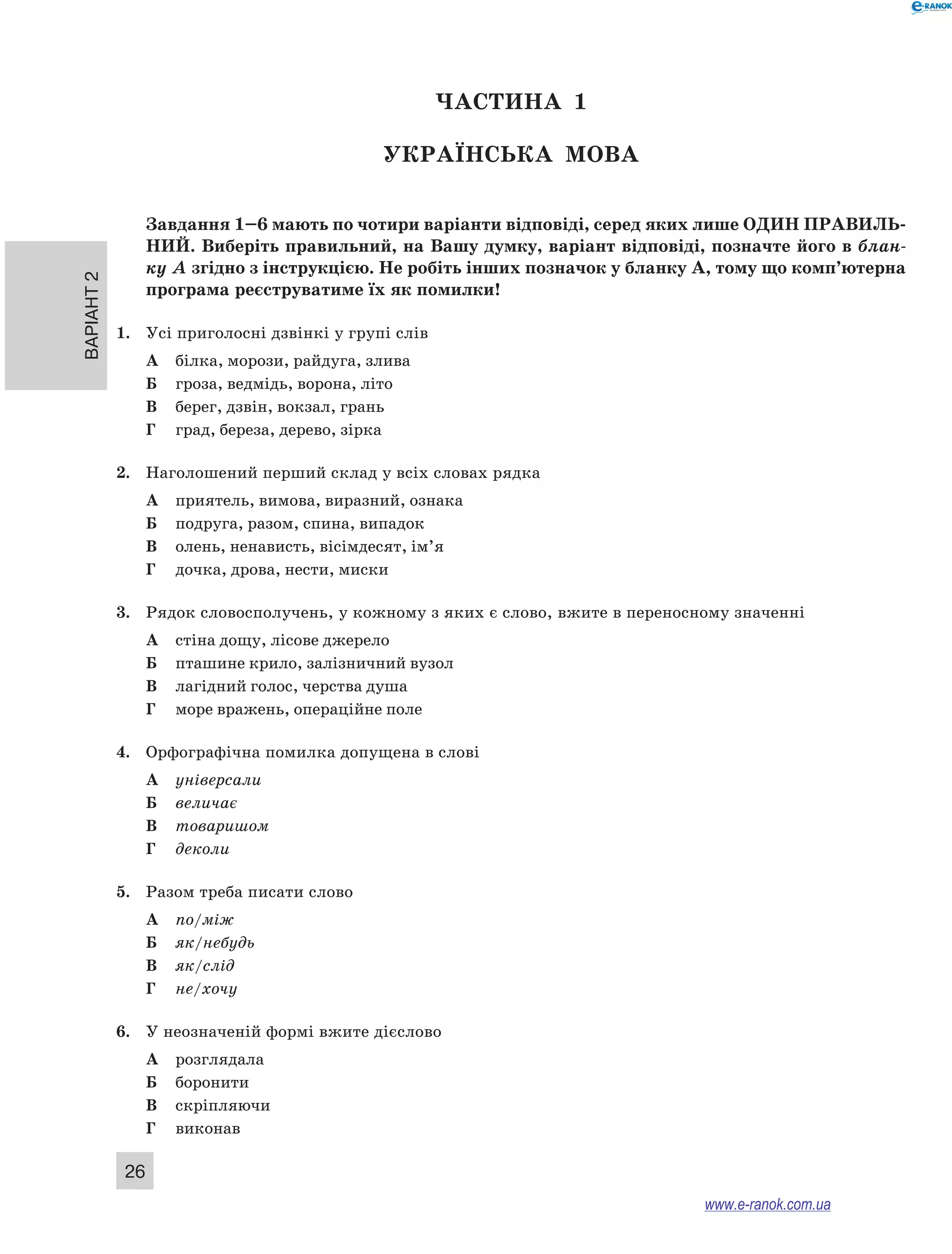 Варіант 2 26 
ЧА СТИНА 1 
Українсь ка мова 
Завдання 1–6 мають по чотири варіанти відповіді, серед яких лише ОДИН ПРА ВИЛЬ­НИ 
Й. Виберіть правильний, на Вашу думку, варіант відповіді, позначте його в блан- 
ку А згідно з інструкцією. Не робіть інших позначок у бланку А, тому що комп’ютерна 
програма реєструватиме їх як помилки! 
1. Усі приголосні дзвінкі у групі слів 
А білка, морози, райдуга, злива 
Б гроза, ведмідь, ворона, літо 
В берег, дзвін, вокзал, грань 
Г град, береза, дерево, зірка 
2. Наголошений перший склад у всіх словах рядка 
А приятель, вимова, виразний, ознака 
Б подруга, разом, спина, випадок 
В олень, ненависть, вісімдесят, ім’я 
Г дочка, дрова, нести, миски 
3. Рядок словосполучень, у кожному з яких є слово, вжите в переносному значенні 
А стіна дощу, лісове джерело 
Б пташине крило, залізничний вузол 
В лагідний голос, черства душа 
Г море вражень, операційне поле 
4. Орфографічна помилка допущена в слові 
А універсали 
Б величає 
В товаришом 
Г деколи 
5. Разом треба писати слово 
А по/між 
Б як/небудь 
В як/слід 
Г не/хочу 
6. У неозначеній формі вжите дієслово 
А розглядала 
Б боронити 
В скріпляючи 
Г виконав 
www.e-ranok.com.ua 
 