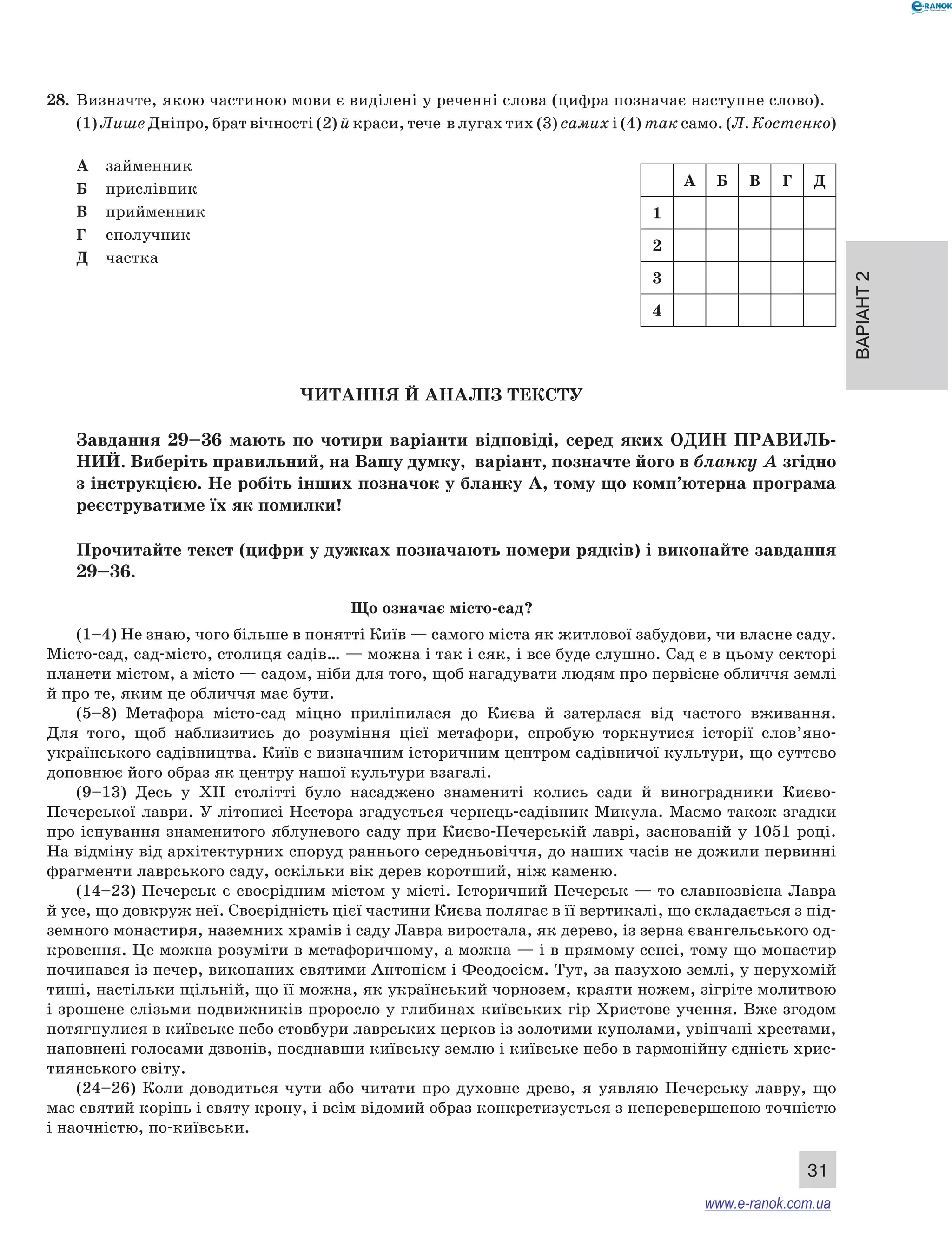 Варіант 2 
28. Визначте, якою частиною мови є виділені у реченні слова (цифра позначає наступне слово). 
(1) Лише Дніпро, брат вічності (2) й краси, тече в лугах тих (3) самих і (4) так само. (Л. Костенко) 
A Б В Г Д 
31 
А займенник 
Б прислівник 
В прийменник 
Г сполучник 
Д частка 
Читання й аналіз тексту 
1 
2 
3 
4 
Завдання 29–36 мають по чотири варіанти відповіді, серед яких ОДИН ПРА ВИЛЬ­НИ 
Й. Виберіть правильний, на Вашу думку, варіант, позначте його в бланку А згідно 
з інструкцією. Не робіть інших позначок у бланку А, тому що комп’ютерна програма 
реєструватиме їх як помилки! 
Прочитайте текст (цифри у дужках позначають номери рядків) і виконайте завдання 
29–36. 
Що означає місто-сад? 
(1–4) Не знаю, чого більше в понятті Київ — самого міста як житлової забудови, чи власне саду. 
Місто-сад, сад-місто, столиця садів… — можна і так і сяк, і все буде слушно. Сад є в цьому секторі 
планети містом, а місто — садом, ніби для того, щоб нагадувати людям про первісне обличчя землі 
й про те, яким це обличчя має бути. 
(5–8) Метафора місто-сад міцно приліпилася до Києва й затерлася від частого вживання. 
Для того, щоб наблизитись до розуміння цієї метафори, спробую торкнутися історії слов’яно- 
українського садівництва. Київ є визначним історичним центром садівничої культури, що суттєво 
доповнює його образ як центру нашої культури взагалі. 
(9–13) Десь у ХІІ столітті було насаджено знамениті колись сади й виноградники Києво- 
Печерської лаври. У літописі Нестора згадується чернець-садівник Микула. Маємо також згадки 
про існування знаменитого яблуневого саду при Києво-Печерській лаврі, заснованій у 1051 році. 
На відміну від архітектурних споруд раннього середньовіччя, до наших часів не дожили первинні 
фрагменти лаврського саду, оскільки вік дерев коротший, ніж каменю. 
(14–23) Печерськ є своєрідним містом у місті. Історичний Печерськ — то славнозвісна Лавра 
й усе, що довкруж неї. Своєрідність цієї частини Києва полягає в її вертикалі, що складається з під- 
земного монастиря, наземних храмів і саду Лавра виростала, як дерево, із зерна євангельського од- 
кровення. Це можна розуміти в метафоричному, а можна — і в прямому сенсі, тому що монастир 
починався із печер, викопаних святими Антонієм і Феодосієм. Тут, за пазухою землі, у нерухомій 
тиші, настільки щільній, що її можна, як український чорнозем, краяти ножем, зігріте молитвою 
і зрошене слізьми подвижників проросло у глибинах київських гір Христове учення. Вже згодом 
потягнулися в київське небо стовбури лаврських церков із золотими куполами, увінчані хрестами, 
наповнені голосами дзвонів, поєднавши київську землю і київське небо в гармонійну єдність хрис- 
тиянського світу. 
(24–26) Коли доводиться чути або читати про духовне древо, я уявляю Печерську лавру, що 
має святий корінь і святу крону, і всім відомий образ конкретизується з неперевершеною точністю 
і наочністю, по-київськи. 
www.e-ranok.com.ua 
 