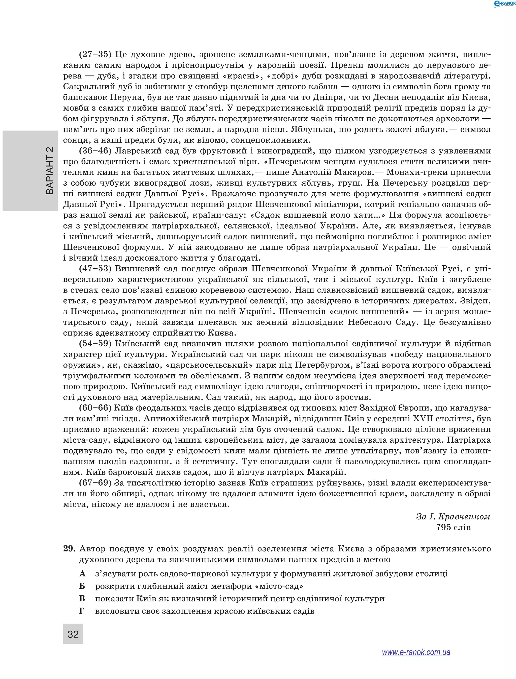 Варіант 2 32 
(27–35) Це духовне древо, зрошене земляками-ченцями, пов’язане із деревом життя, випле- 
каним самим народом і прісноприсутнім у народній поезії. Предки молилися до перунового де- 
рева — дуба, і згадки про священні «красні», «добрі» дуби розкидані в народознавчій літературі. 
Сакральний дуб із забитими у стовбур щелепами дикого кабана — одного із символів бога грому та 
блискавок Перуна, був не так давно піднятий із дна чи то Дніпра, чи то Десни неподалік від Києва, 
мовби з самих глибин нашої пам’яті. У передхристиянській природній релігії предків поряд із ду- 
бом фігурувала і яблуня. До яблунь передхристиянських часів ніколи не докопаються археологи — 
пам’ять про них зберігає не земля, а народна пісня. Яблунька, що родить золоті яблука,— символ 
сонця, а наші предки були, як відомо, сонцепоклонники. 
(36–46) Лаврський сад був фруктовий і виноградний, що цілком узгоджується з уявленнями 
про благодатність і смак християнської віри. «Печерським ченцям судилося стати великими вчи- 
телями киян на багатьох життєвих шляхах,— пише Анатолій Макаров.— Монахи-греки принесли 
з собою чубуки виноградної лози, живці культурних яблунь, груш. На Печерську розцвіли пер- 
ші вишневі садки Давньої Русі». Вражаюче прозвучало для мене формулювання «вишневі садки 
Давньої Русі». Пригадується перший рядок Шевченкової мініатюри, котрий геніально означив об- 
раз нашої землі як райської, країни-саду: «Садок вишневий коло хати…» Ця формула асоціюєть- 
ся з усвідомленням патріархальної, селянської, ідеальної України. Але, як виявляється, існував 
і київський міський, давньоруський садок вишневий, що неймовірно поглиблює і розширює зміст 
Шевченкової формули. У ній закодовано не лише образ патріархальної України. Це — одвічний 
і вічний ідеал досконалого життя у благодаті. 
(47–53) Вишневий сад поєднує образи Шевченкової України й давньої Київської Русі, є уні- 
версальною характеристикою української як сільської, так і міської культур. Київ і загублене 
в степах село пов’язані єдиною кореневою системою. Наш славнозвісний вишневий садок, виявля- 
ється, є результатом лаврської культурної селекції, що засвідчено в історичних джерелах. Звідси, 
з Печерська, розповсюдився він по всій Україні. Шевченків «садок вишневий» — із зерня монас- 
тирського саду, який завжди плекався як земний відповідник Небесного Саду. Це безсумнівно 
сприяє адекватному сприйняттю Києва. 
(54–59) Київський сад визначив шляхи розвою національної садівничої культури й відбивав 
характер цієї культури. Український сад чи парк ніколи не символізував «победу национального 
оружия», як, скажімо, «царськосельський» парк під Петербургом, в’їзні ворота котрого обрамлені 
тріумфальними колонами та обелісками. З нашим садом несумісна ідея зверхності над переможе- 
ною природою. Київський сад символізує ідею злагоди, співтворчості із природою, несе ідею вищо- 
сті духовного над матеріальним. Сад такий, як народ, що його зростив. 
(60–66) Київ феодальних часів дещо відрізнявся од типових міст Західної Європи, що нагадува- 
ли кам’яні гнізда. Антиохійський патріарх Макарій, відвідавши Київ у середині XVII століття, був 
приємно вражений: кожен український дім був оточений садом. Це створювало цілісне враження 
міста-саду, відмінного од інших європейських міст, де загалом домінувала архітектура. Патріарха 
подивувало те, що сади у свідомості киян мали цінність не лише утилітарну, пов’язану із спожи- 
ванням плодів садовини, а й естетичну. Тут споглядали сади й насолоджувались цим споглядан- 
ням. Київ бароковий дихав садом, що й відчув патріарх Макарій. 
(67–69) За тисячолітню історію зазнав Київ страшних руйнувань, різні влади експериментува- 
ли на його обширі, однак нікому не вдалося зламати ідею божественної краси, закладену в образі 
міста, нікому не вдалося і не вдасться. 
За І. Кравченком 
795 слів 
29. Автор поєднує у своїх роздумах реалії озеленення міста Києва з образами християнського 
духовного дерева та язичницькими символами наших предків з метою 
А з’ясувати роль садово-паркової культури у формуванні житлової забудови столиці 
Б розкрити глибинний зміст метафори «місто-сад» 
В показати Київ як визначний історичний центр садівничої культури 
Г висловити своє захоплення красою київських садів 
www.e-ranok.com.ua 
 