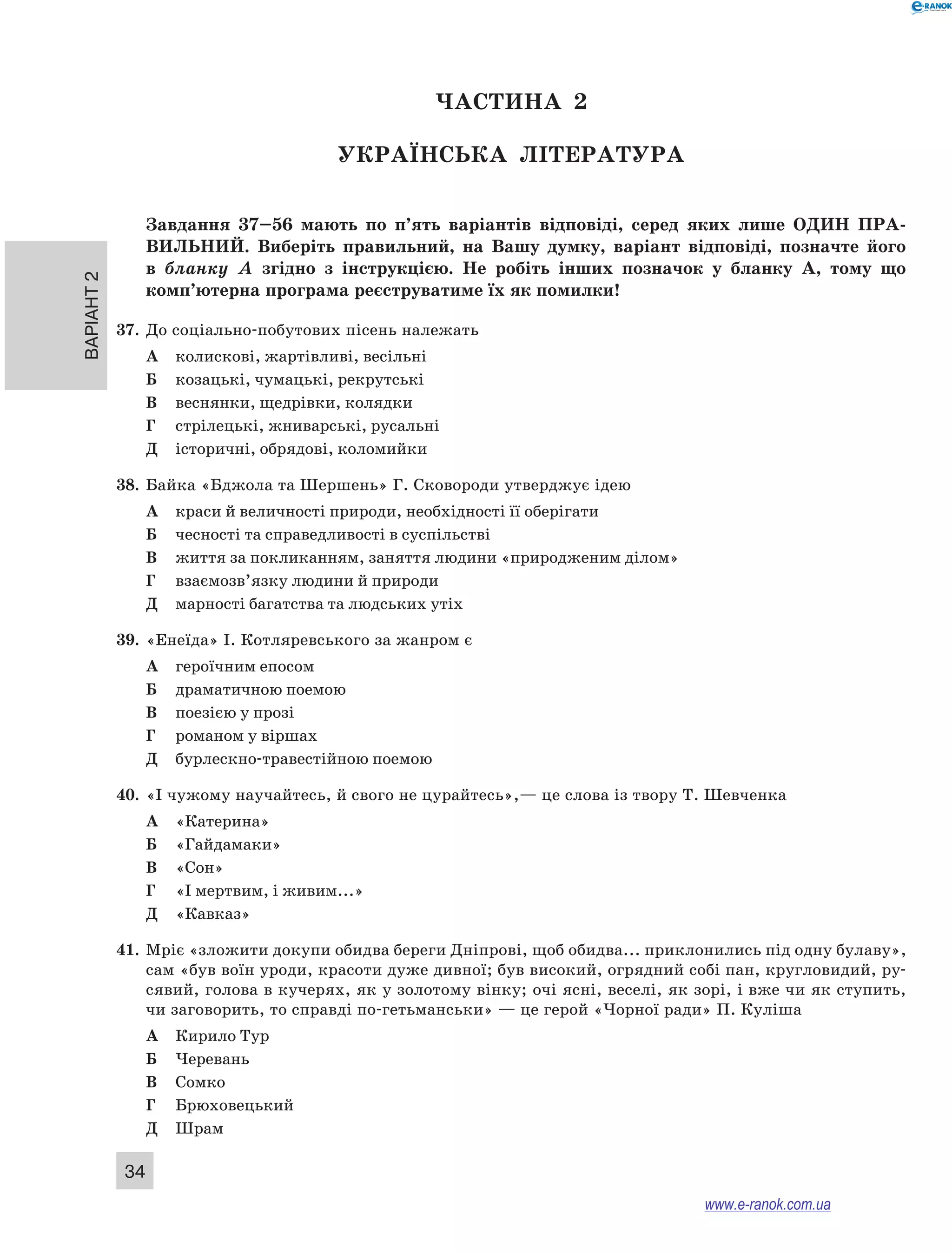 Варіант 2 34 
ЧА СТИНА 2 
Українсь ка література 
Завдання 37–56 мають по п’ять варіантів відповіді, серед яких лише ОДИН ПРА ­ВИЛЬНИ 
Й. Виберіть правильний, на Вашу думку, варіант відповіді, позначте його 
в бланку А згідно з інструкцією. Не робіть інших позначок у бланку А, тому що 
комп’ютерна програма реєструватиме їх як помилки! 
37. До соціально-побутових пісень належать 
А колискові, жартівливі, весільні 
Б козацькі, чумацькі, рекрутські 
В веснянки, щедрівки, колядки 
Г стрілецькі, жниварські, русальні 
Д історичні, обрядові, коломийки 
38. Байка «Бджола та Шершень» Г. Сковороди утверджує ідею 
А краси й величності природи, необхідності її оберігати 
Б чесності та справедливості в суспільстві 
В життя за покликанням, заняття людини «природженим ділом» 
Г взаємозв’язку людини й природи 
Д марності багатства та людських утіх 
39. «Енеїда» І. Котляревського за жанром є 
А героїчним епосом 
Б драматичною поемою 
В поезією у прозі 
Г романом у віршах 
Д бурлескно-травестійною поемою 
40. «І чужому научайтесь, й свого не цурайтесь»,— це слова із твору Т. Шевченка 
А «Катерина» 
Б «Гайдамаки» 
В «Сон» 
Г «І мертвим, і живим...» 
Д «Кавказ» 
41. Мріє «зложити докупи обидва береги Дніпрові, щоб обидва... приклонились під одну булаву», 
сам «був воїн уроди, красоти дуже дивної; був високий, огрядний собі пан, кругловидий, ру- 
сявий, голова в кучерях, як у золотому вінку; очі ясні, веселі, як зорі, і вже чи як ступить, 
чи заговорить, то справді по-гетьманськи» — це герой «Чорної ради» П. Куліша 
А Кирило Тур 
Б Черевань 
В Сомко 
Г Брюховецький 
Д Шрам 
www.e-ranok.com.ua 
 