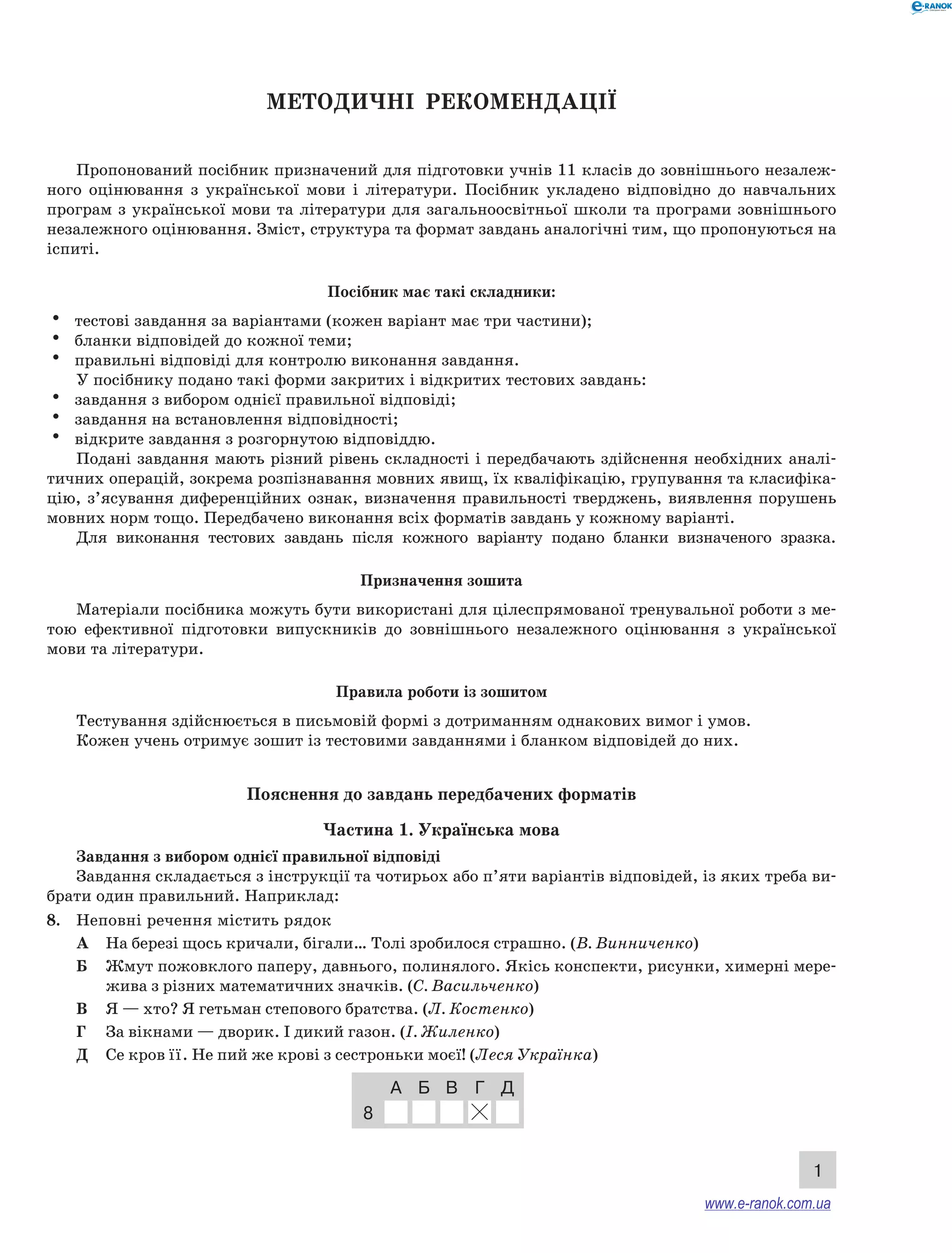 1 
Методичні рекомендації 
Пропонований посібник призначений для підготовки учнів 11 класів до зовнішнього незалеж- 
ного оцінювання з української мови і літератури. Посібник укладено відповідно до на­вчальних 
програм з української мови та літератури для загальноосвітньої школи та програми зовнішнього 
незалежного оцінювання. Зміст, структура та формат завдань аналогічні тим, що пропонуються на 
іспиті. 
Посібник має такі складники: 
• тестові завдання за варіантами (кожен варіант має три частини); 
• бланки відповідей до кожної теми; 
• правильні відповіді для контролю виконання завдання. 
У посібнику подано такі форми закритих і відкритих тестових завдань: 
• завдання з вибором однієї правильної відпо­від­і; 
• завдання на встановлення відповідності; 
• відкрите завдання з розгорнутою відповіддю. 
Подані завдання мають різний рівень складності і передбачають здійснення необхідних аналі- 
тичних операцій, зокрема розпізнавання мовних явищ, їх кваліфікацію, групування та класифіка- 
цію, з’ясування диференційних ознак, визначення правильності тверджень, виявлення порушень 
мовних норм тощо. Передбачено виконання всіх форматів завдань у кожному варіанті. 
Для виконання тестових завдань після кожного варіанту подано бланки визначеного зразка. 
Призначення зошита 
Матеріали посібника можуть бути використані для цілеспрямованої тренувальної роботи з ме- 
тою ефективної підготовки випускників до зовнішнього незалежного оцінювання з української 
мови та літератури. 
Правила роботи із зошитом 
Тестування здійснюється в письмовій формі з до­три­манням 
однакових вимог і умов. 
Кожен учень отримує зошит із тестовими завданнями і бланком відповідей до них. 
Пояснення до завдань передбачених форматів 
Частина 1. Українська мова 
Завдання з вибором однієї правильної відповіді 
Завдання складається з інструкції та чотирьох або п’яти варіантів відповідей, із яких треба ви- 
брати один правильний. Наприклад: 
8. Неповні речення містить рядок 
А На березі щось кричали, бігали… Толі зробилося страшно. (В. Винниченко) 
Б Жмут пожовклого паперу, давнього, полинялого. Якісь конспекти, рисунки, химерні мере- 
жива з різних математичних значків. (С. Васильченко) 
В Я — хто? Я гетьман степового братства. (Л. Костенко) 
Г За вікнами — дворик. І дикий газон. (І. Жиленко) 
Д Се кров її. Не пий же крові з сестроньки моєї! (Леся Українка) 
А Б В Г Д 
8 
www.e-ranok.com.ua 
 