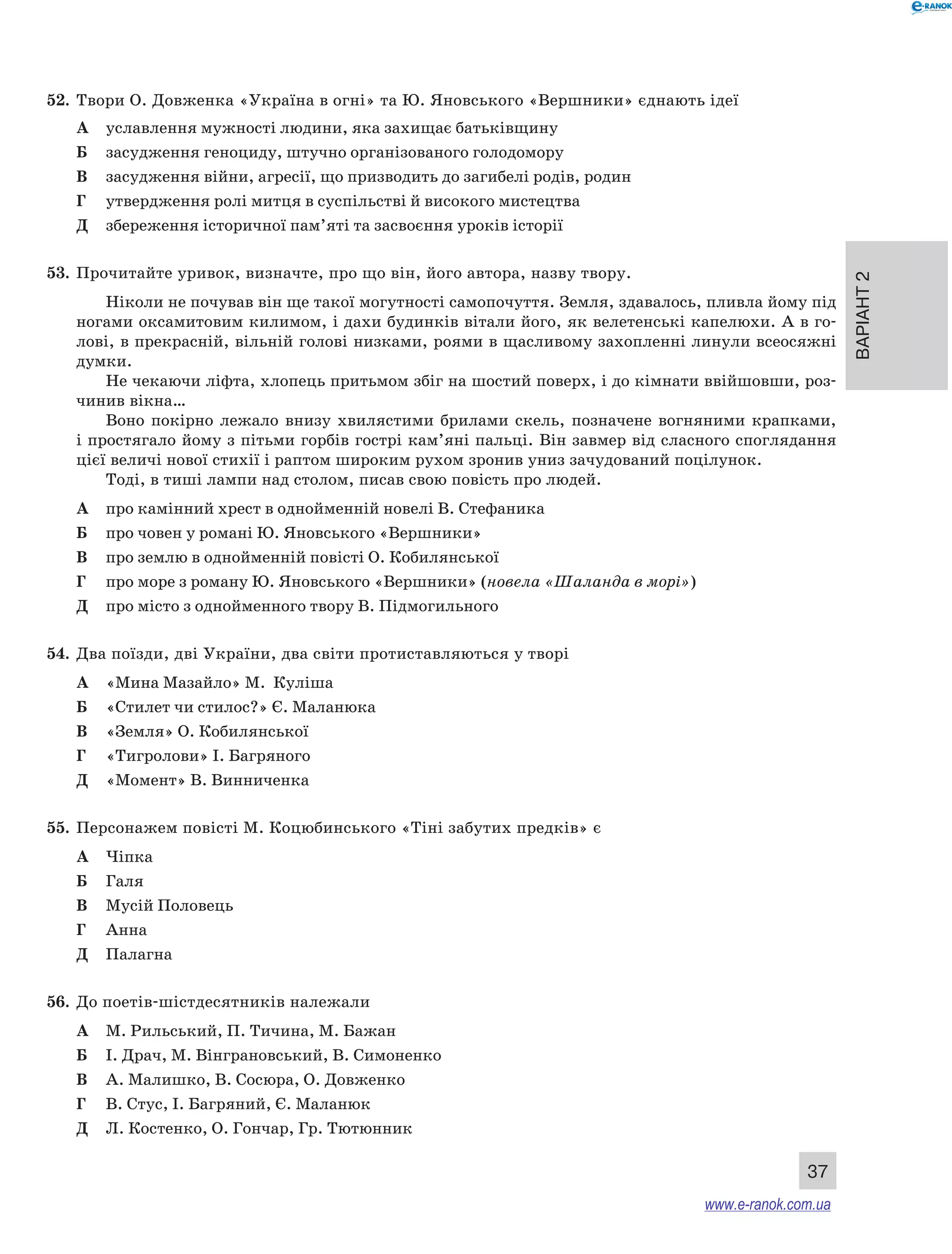 Варіант 2 
37 
52. Твори О. Довженка «Україна в огні» та Ю. Яновського «Вершники» єднають ідеї 
А уславлення мужності людини, яка захищає батьківщину 
Б засудження геноциду, штучно організованого голодомору 
В засудження війни, агресії, що призводить до загибелі родів, родин 
Г утвердження ролі митця в суспільстві й високого мистецтва 
Д збереження історичної пам’яті та засвоєння уроків історії 
53. Прочитайте уривок, визначте, про що він, його автора, назву твору. 
Ніколи не почував він ще такої могутності самопочуття. Земля, здавалось, пливла йому під 
ногами оксамитовим килимом, і дахи будинків вітали його, як велетенські капелюхи. А в го- 
лові, в прекрасній, вільній голові низками, роями в щасливому захопленні линули всеосяжні 
думки. 
Не чекаючи ліфта, хлопець притьмом збіг на шостий поверх, і до кімнати ввійшовши, роз- 
чинив вікна… 
Воно покірно лежало внизу хвилястими брилами скель, позначене вогняними крапками, 
і простягало йому з пітьми горбів гострі кам’яні пальці. Він завмер від сласного споглядання 
цієї величі нової стихії і раптом широким рухом зронив униз зачудований поцілунок. 
Тоді, в тиші лампи над столом, писав свою повість про людей. 
А про камінний хрест в однойменній новелі В. Стефаника 
Б про човен у романі Ю. Яновського «Вершники» 
В про землю в однойменній повісті О. Кобилянської 
Г про море з роману Ю. Яновського «Вершники» (новела «Шаланда в морі») 
Д про місто з однойменного твору В. Підмогильного 
54. Два поїзди, дві України, два світи протиставляються у творі 
А «Мина Мазайло» М. Куліша 
Б «Стилет чи стилос?» Є. Маланюка 
В «Земля» О. Кобилянської 
Г «Тигролови» І. Багряного 
Д «Момент» В. Винниченка 
55. Персонажем повісті М. Коцюбинського «Тіні забутих предків» є 
А Чіпка 
Б Галя 
В Мусій Половець 
Г Анна 
Д Палагна 
56. До поетів-шістдесятників належали 
А М. Рильський, П. Тичина, М. Бажан 
Б І. Драч, М. Вінграновський, В. Симоненко 
В А. Малишко, В. Сосюра, О. Довженко 
Г В. Стус, І. Багряний, Є. Маланюк 
Д Л. Костенко, О. Гончар, Гр. Тютюнник 
www.e-ranok.com.ua 
 
