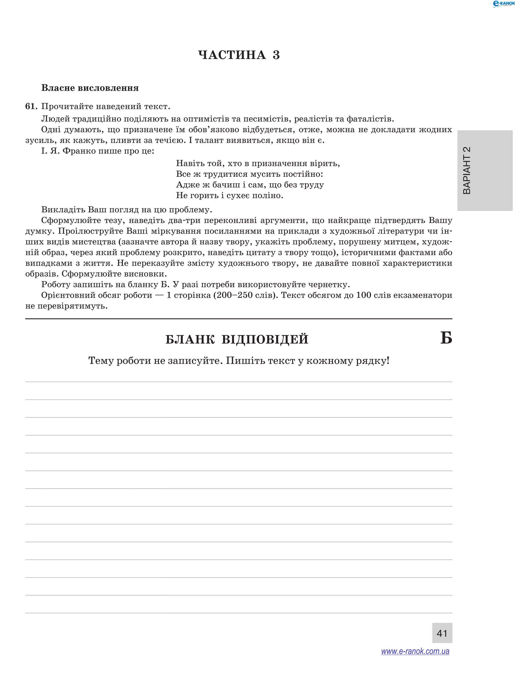Варіант 2 
41 
ЧА СТИНА 3 
Власне висловлення 
61. Прочитайте наведений текст. 
Людей традиційно поділяють на оптимістів та песимістів, реалістів та фаталістів. 
Одні думають, що призначене їм обов’язково відбудеться, отже, можна не докладати жодних 
зусиль, як кажуть, пливти за течією. І талант виявиться, якщо він є. 
І. Я. Франко пише про це: 
Навіть той, хто в призначення вірить, 
Все ж трудитися мусить постійно: 
Адже ж бачиш і сам, що без труду 
Не горить і сухеє поліно. 
Викладіть Ваш погляд на цю проблему. 
Сформулюйте тезу, наведіть два-три переконливі аргументи, що найкраще підтвердять Вашу 
думку. Проілюструйте Ваші міркування посиланнями на приклади з художньої літератури чи ін- 
ших видів мистецтва (зазначте автора й назву твору, укажіть проблему, порушену митцем, худож- 
ній образ, через який проблему розкрито, наведіть цитату з твору тощо), історичними фактами або 
випадками з життя. Не переказуйте змісту художнього твору, не давайте повної характеристики 
образів. Сформулюйте висновки. 
Роботу запишіть на бланку Б. У разі потреби використовуйте чернетку. 
Орієнтовний обсяг роботи — 1 сторінка (200–250 слів). Текст обсягом до 100 слів екзаменатори 
не перевірятимуть. 
Бланк відповідей Б 
Тему роботи не записуйте. Пишіть текст у кожному рядку! 
www.e-ranok.com.ua 
 