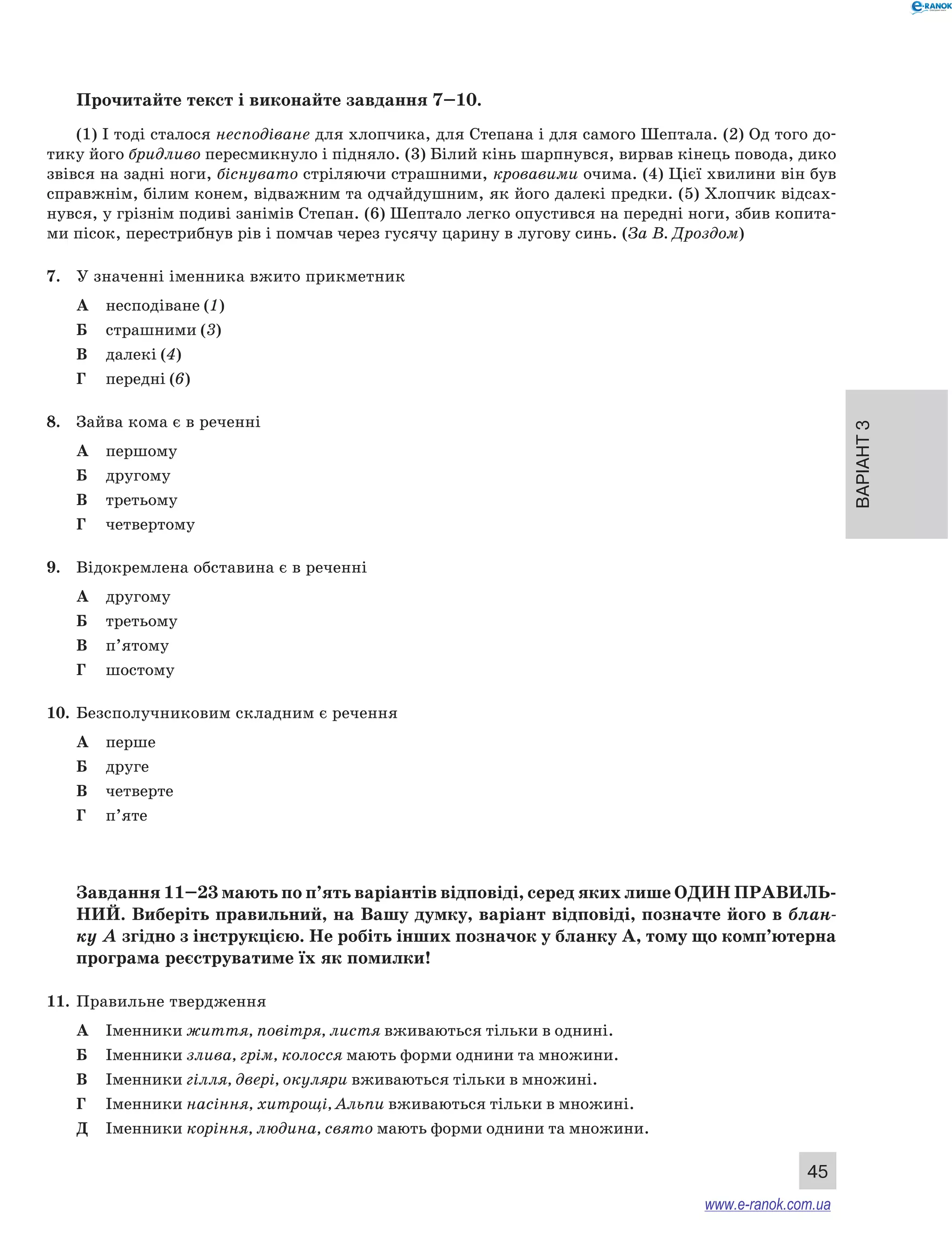 Варіант 3 
Прочитайте текст і виконайте завдання 7–10. 
(1) І тоді сталося несподіване для хлопчика, для Степана і для самого Шептала. (2) Од того до- 
тику його бридливо пересмикнуло і підняло. (3) Білий кінь шарпнувся, вирвав кінець повода, дико 
звівся на задні ноги, біснувато стріляючи страшними, кровавими очима. (4) Цієї хвилини він був 
справжнім, білим конем, відважним та одчайдушним, як його далекі предки. (5) Хлопчик відсах- 
нувся, у грізнім подиві занімів Степан. (6) Шептало легко опустився на передні ноги, збив копита- 
ми пісок, перестрибнув рів і помчав через гусячу царину в лугову синь. (За В. Дроздом) 
45 
7. У значенні іменника вжито прикметник 
А несподіване (1) 
Б страшними (3) 
В далекі (4) 
Г передні (6) 
8. Зайва кома є в реченні 
А першому 
Б другому 
В третьому 
Г четвертому 
9. Відокремлена обставина є в реченні 
А другому 
Б третьому 
В п’ятому 
Г шостому 
10. Безсполучниковим складним є речення 
А перше 
Б друге 
В четверте 
Г п’яте 
Завдання 11–23 мають по п’ять варіантів відповіді, серед яких лише ОДИН ПРА ВИЛЬ­НИ 
Й. Виберіть правильний, на Вашу думку, варіант відповіді, позначте його в блан- 
ку А згідно з інструкцією. Не робіть інших позначок у бланку А, тому що комп’ютерна 
програма реєструватиме їх як помилки! 
11. Правильне твердження 
А Іменники життя, повітря, листя вживаються тільки в однині. 
Б Іменники злива, грім, колосся мають форми однини та множини. 
В Іменники гілля, двері, окуляри вживаються тільки в множині. 
Г Іменники насіння, хитрощі, Альпи вживаються тільки в множині. 
Д Іменники коріння, людина, свято мають форми однини та множини. 
www.e-ranok.com.ua 
 