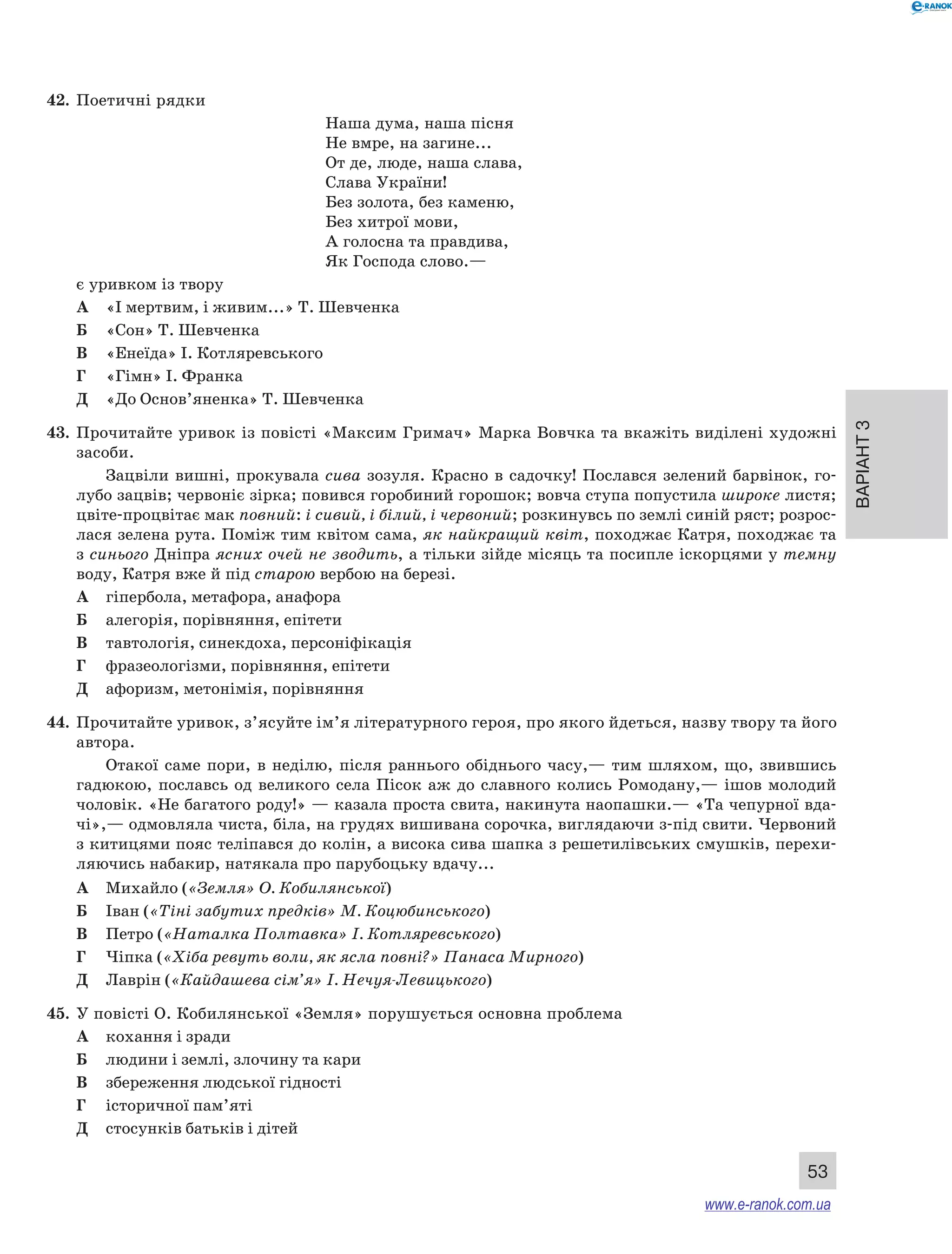 Варіант 3 
53 
42. Поетичні рядки 
Наша дума, наша пісня 
Не вмре, на загине... 
От де, люде, наша слава, 
Слава України! 
Без золота, без каменю, 
Без хитрої мови, 
А голосна та правдива, 
Як Господа слово.— 
є уривком із твору 
А «І мертвим, і живим...» Т. Шевченка 
Б «Сон» Т. Шевченка 
В «Енеїда» І. Котляревського 
Г «Гімн» І. Франка 
Д «До Основ’яненка» Т. Шевченка 
43. Прочитайте уривок із повісті «Максим Гримач» Марка Вовчка та вкажіть виділені художні 
засоби. 
Зацвіли вишні, прокувала сива зозуля. Красно в садочку! Послався зелений барвінок, го- 
лубо зацвів; червоніє зірка; повився горобиний горошок; вовча ступа попустила широке листя; 
цвіте-процвітає мак повний: і сивий, і білий, і червоний; розкинувсь по землі синій ряст; розрос- 
лася зелена рута. Поміж тим квітом сама, як найкращий квіт, походжає Катря, походжає та 
з синього Дніпра ясних очей не зводить, а тільки зійде місяць та посипле іскорцями у темну 
воду, Катря вже й під старою вербою на березі. 
А гіпербола, метафора, анафора 
Б алегорія, порівняння, епітети 
В тавтологія, синекдоха, персоніфікація 
Г фразеологізми, порівняння, епітети 
Д афоризм, метонімія, порівняння 
44. Прочитайте уривок, з’ясуйте ім’я літературного героя, про якого йдеться, назву твору та його 
автора. 
Отакої саме пори, в неділю, після раннього обіднього часу,— тим шляхом, що, звившись 
гадюкою, пославсь од великого села Пісок аж до славного колись Ромодану,— ішов молодий 
чоловік. «Не багатого роду!» — казала проста свита, накинута наопашки.— «Та чепурної вда- 
чі»,— одмовляла чиста, біла, на грудях вишивана сорочка, виглядаючи з-під свити. Червоний 
з китицями пояс теліпався до колін, а висока сива шапка з решетилівських смушків, перехи- 
ляючись набакир, натякала про парубоцьку вдачу... 
А Михайло («Земля» О. Кобилянської) 
Б Іван («Тіні забутих предків» М. Коцюбинського) 
В Петро («Наталка Полтавка» І. Котляревського) 
Г Чіпка («Хіба ревуть воли, як ясла повні?» Панаса Мирного) 
Д Лаврін («Кайдашева сім’я» І. Нечуя-Левицького) 
45. У повісті О. Кобилянської «Земля» порушується основна проблема 
А кохання і зради 
Б людини і землі, злочину та кари 
В збереження людської гідності 
Г історичної пам’яті 
Д стосунків батьків і дітей 
www.e-ranok.com.ua 
 