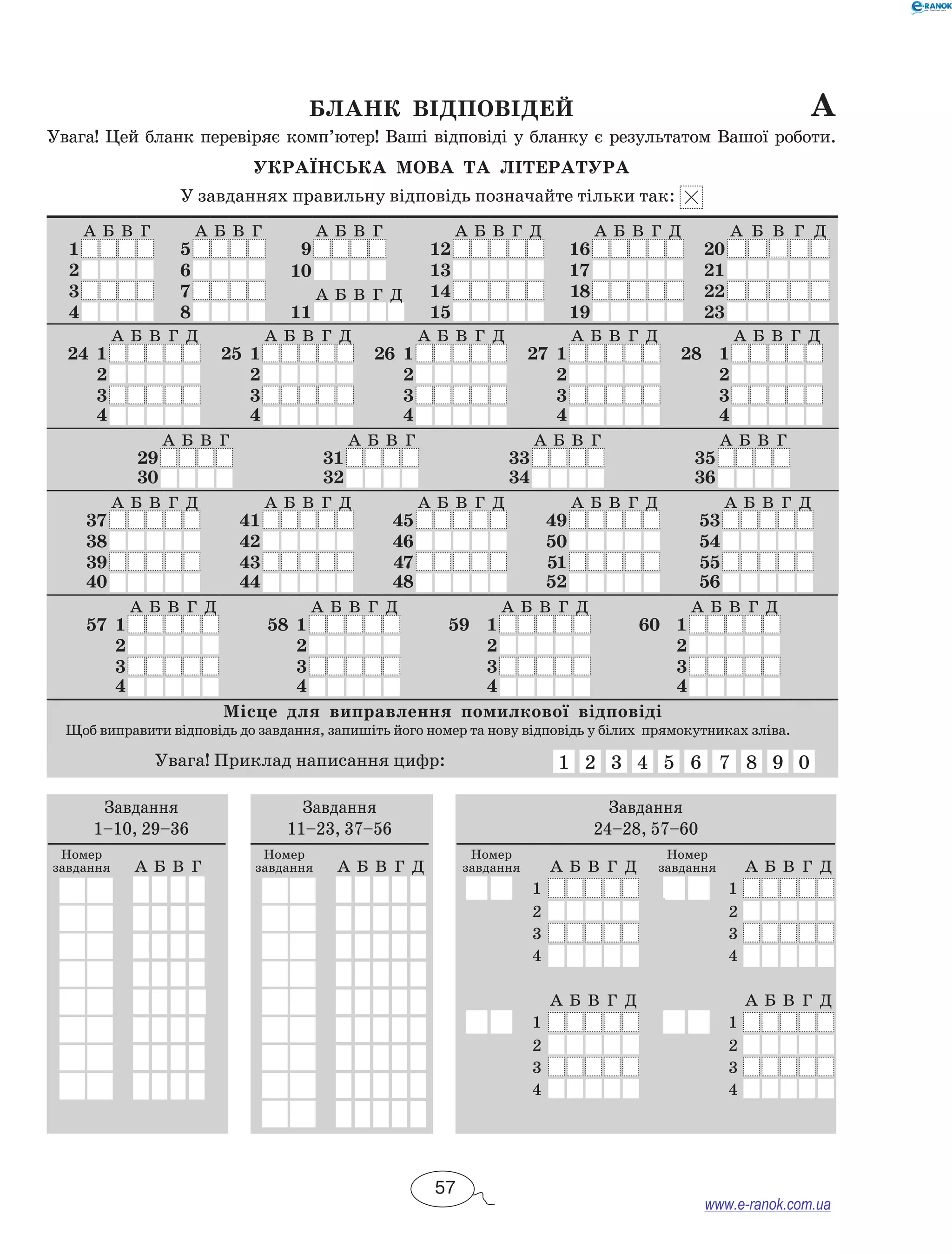 Бланк відповідей а 
Увага! Цей бланк перевіряє комп’ютер! Ваші відповіді у бланку є результатом Вашої роботи. 
Українсь ка мова та література 
У завданнях правильну відповідь позначайте тільки так: 
А Б В Г А Б В Г А Б В Г А Б В Г Д А Б В Г Д А Б В Г Д 
1 5 9 12 16 20 
2 6 10 13 17 21 
3 7 А Б В Г Д 14 18 22 
4 8 11 15 19 23 
А Б В Г Д А Б В Г Д А Б В Г Д А Б В Г Д А Б В Г Д 
24 1 25 1 26 1 27 1 28 1 
2 2 2 2 2 
3 3 3 3 3 
4 4 4 4 4 
А Б В Г А Б В Г А Б В Г А Б В Г 
29 31 33 35 
30 32 34 36 
А Б В Г Д А Б В Г Д А Б В Г Д А Б В Г Д А Б В Г Д 
37 41 45 49 53 
38 42 46 50 54 
39 43 47 51 55 
40 44 48 52 56 
А Б В Г Д А Б В Г Д А Б В Г Д А Б В Г Д 
57 1 58 1 59 1 60 1 
2 2 2 2 
3 3 3 3 
4 4 4 4 
Місце для виправлення помилкової відповіді 
Щоб виправити відповідь до завдання, запишіть його номер та нову відповідь у білих прямокутниках зліва. 
Увага! Приклад написання цифр: 1 2 3 4 5 6 7 8 9 0 
Завдання 
1–10, 29–36 
Номер 
завдання А Б В Г 
Завдання 
11–23, 37–56 
Номер 
завдання А Б В Г Д 
Завдання 
24–28, 57–60 
Номер 
завдання А Б В Г Д 
Номер 
завдання А Б В Г Д 
1 1 
2 2 
3 3 
4 4 
А Б В Г Д А Б В Г Д 
1 1 
2 2 
3 3 
4 4 
57 
www.e-ranok.com.ua 
 