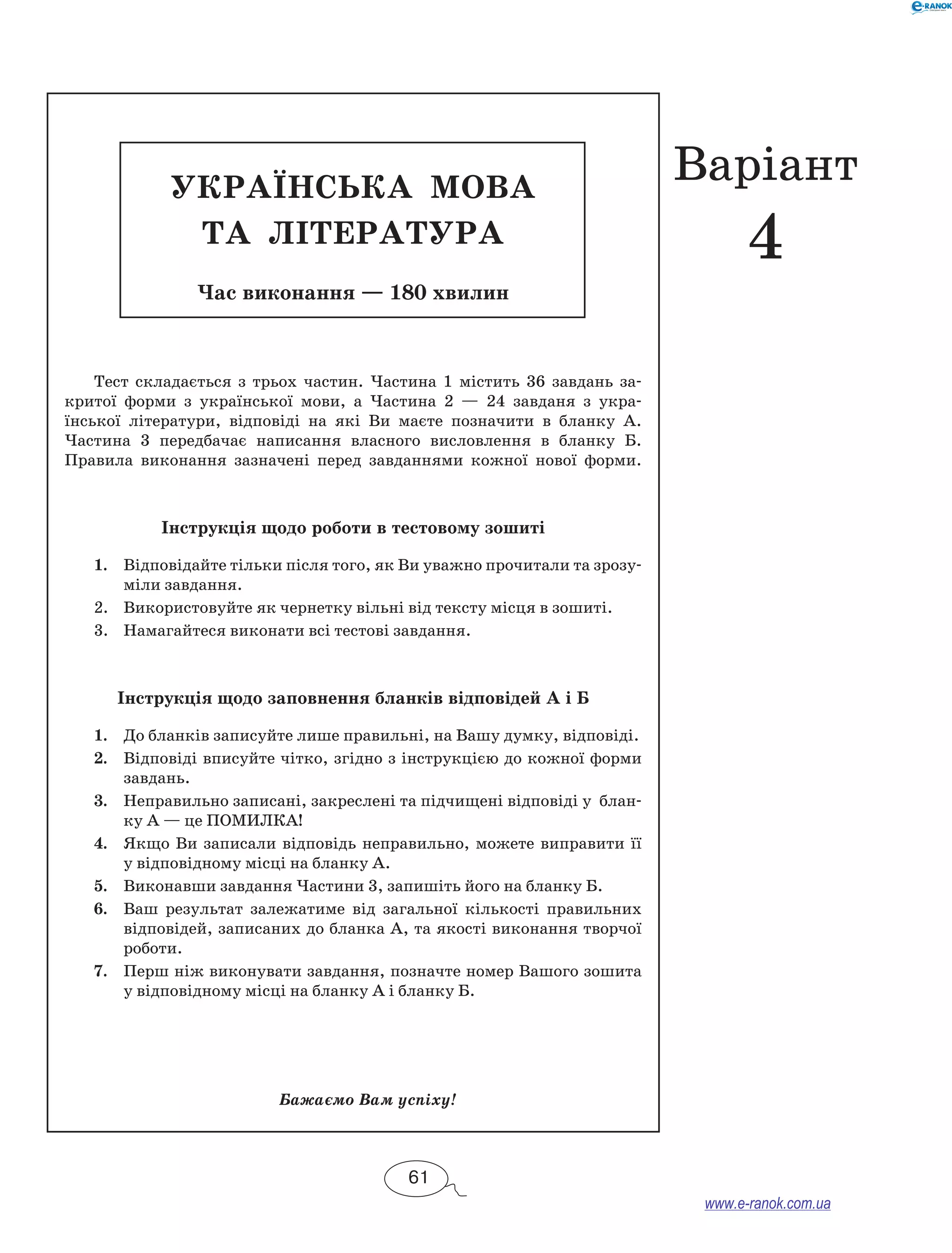 УКРАЇН СЬКА МОВА 
та ЛІТЕРАТ УРА 
Час виконання — 180 хвилин 
Тест складається з трьох частин. Частина 1 містить 36 завдань за- 
критої форми з української мови, а Частина 2 — 24 завданя з укра- 
їнської літератури, відповіді на які Ви маєте позначити в бланку А. 
Частина 3 передбачає написання власного висловлення в бланку Б. 
Правила виконання зазначені перед завданнями кожної нової форми. 
Інструкція щодо роботи в тестовому зошиті 
1. Відповідайте тільки після того, як Ви уважно прочитали та зрозу- 
міли завдання. 
2. Використовуйте як чернетку вільні від тексту місця в зо­шиті. 
3. Намагайтеся виконати всі тестові завдання. 
Інструкція щодо заповнення бланків відповідей А і Б 
1. До бланків записуйте лише правильні, на Вашу думку, відповіді. 
2. Відповіді вписуйте чітко, згідно з інструкцією до кожної форми 
завдань. 
3. Неправильно записані, закреслені та підчищені відповіді у блан- 
ку А — це ПОМИЛКА! 
4. Якщо Ви записали відповідь неправильно, можете виправити її 
у відповідному місці на бланку А. 
5. Виконавши завдання Частини 3, запишіть його на бланку Б. 
6. Ваш результат залежатиме від загальної кількості правильних 
відповідей, записаних до бланка А, та якості виконання творчої 
роботи. 
7. Перш ніж виконувати завдання, позначте номер Вашого зошита 
у відповідному місці на бланку А і бланку Б. 
Бажаємо Вам успіху! 
61 
Варіант 
4 
www.e-ranok.com.ua 
 