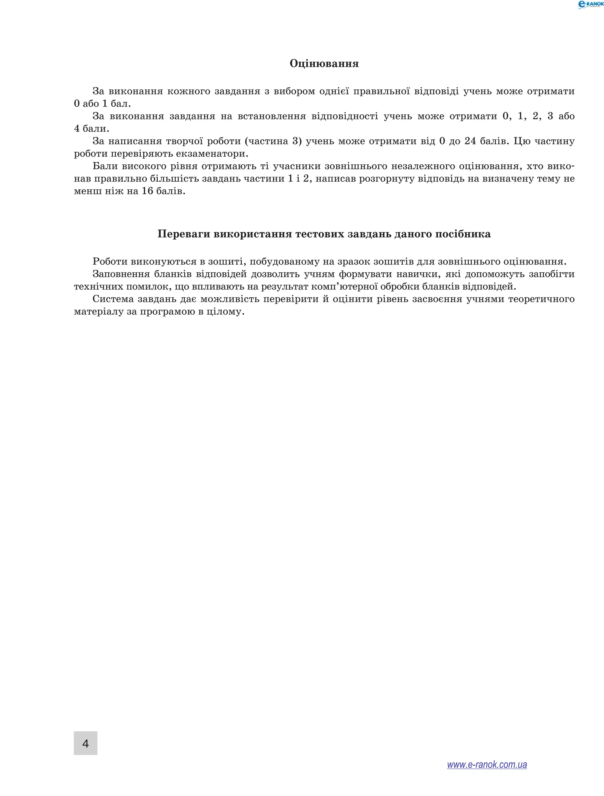 4 
Оцінювання 
За виконання кожного завдання з вибором однієї правильної відповіді учень може отримати 
0 або 1 бал. 
За виконання завдання на встановлення відповідності учень може отримати 0, 1, 2, 3 або 
4 бали. 
За написання творчої роботи (частина 3) учень може отримати від 0 до 24 балів. Цю частину 
роботи перевіряють екзаменатори. 
Бали високого рівня отримають ті учасники зовнішнього незалежного оцінювання, хто вико- 
нав правильно більшість завдань частини 1 і 2, написав розгорнуту відповідь на визначену тему не 
менш ніж на 16 балів. 
Переваги використання тестових завдань даного посібника 
Роботи виконуються в зошиті, побудованому на зразок зошитів для зовнішнього оцінювання. 
Заповнення бланків відповідей дозволить учням формувати навички, які допоможуть запобігти 
технічних помилок, що впливають на результат комп’ютерної обробки бланків відповідей. 
Система завдань дає можливість перевірити й оцінити рівень засвоєння учнями теоретичного 
матеріалу за програмою в цілому. 
www.e-ranok.com.ua 
 
