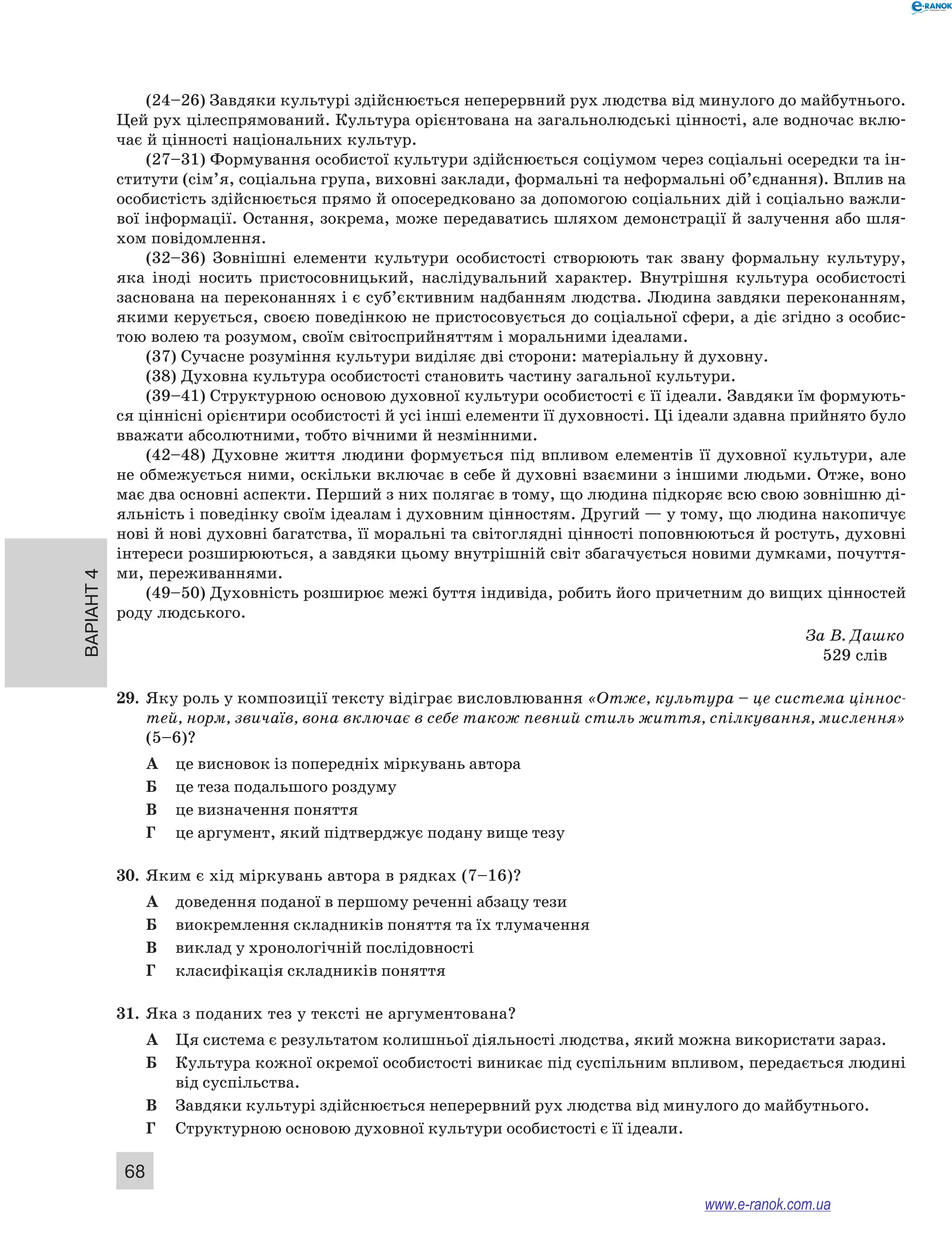 Варіант 4 68 
(24–26) Завдяки культурі здійснюється неперервний рух людства від минулого до майбутнього. 
Цей рух цілеспрямований. Культура орієнтована на загальнолюдські цінності, але водночас вклю- 
чає й цінності національних культур. 
(27–31) Формування особистої культури здійснюється соціумом через соціальні осередки та ін- 
ститути (сім’я, соціальна група, виховні заклади, формальні та неформальні об’єднання). Вплив на 
особистість здійснюється прямо й опосередковано за допомогою соціальних дій і соціально важли- 
вої інформації. Остання, зокрема, може передаватись шляхом демон­страції 
й залучення або шля- 
хом повідомлення. 
(32–36) Зовнішні елементи культури особистості створюють так звану формальну культуру, 
яка іноді носить пристосовницький, наслідувальний характер. Внутрішня культура особистості 
заснована на переконаннях і є суб’єктивним надбанням людства. Людина завдяки переконанням, 
якими керується, своєю поведінкою не пристосовується до соціальної сфери, а діє згідно з особис- 
тою волею та розумом, своїм світосприйняттям і моральними ідеалами. 
(37) Сучасне розуміння культури виділяє дві сторони: матеріальну й духовну. 
(38) Духовна культура особистості становить частину загальної культури. 
(39–41) Структурною основою духовної культури особистості є її ідеали. Завдяки їм формують- 
ся ціннісні орієнтири особистості й усі інші елементи її духовності. Ці ідеали здавна прийнято було 
вважати абсолютними, тобто вічними й незмінними. 
(42–48) Духовне життя людини формується під впливом елементів її духовної культури, але 
не обмежується ними, оскільки включає в себе й духовні взаємини з іншими людьми. Отже, воно 
має два основні аспекти. Перший з них полягає в тому, що людина підкоряє всю свою зовнішню ді- 
яльність і поведінку своїм ідеалам і духовним цінностям. Другий — у тому, що людина накопичує 
нові й нові духовні багатства, її моральні та світоглядні цінності поповнюються й ростуть, духовні 
інтереси розширюються, а завдяки цьому внутрішній світ збагачується новими думками, почуття- 
ми, переживаннями. 
(49–50) Духовність розширює межі буття індивіда, робить його причетним до вищих цінностей 
роду людського. 
За В. Дашко 
529 слів 
29. Яку роль у композиції тексту відіграє висловлювання «Отже, культура – це система ціннос- 
тей, норм, звичаїв, вона включає в себе також певний стиль життя, спілкування, мислення» 
(5–6)? 
А це висновок із попередніх міркувань автора 
Б це теза подальшого роздуму 
В це визначення поняття 
Г це аргумент, який підтверджує подану вище тезу 
30. Яким є хід міркувань автора в рядках (7–16)? 
А доведення поданої в першому реченні абзацу тези 
Б виокремлення складників поняття та їх тлумачення 
В виклад у хронологічній послідовності 
Г класифікація складників поняття 
31. Яка з поданих тез у тексті не аргументована? 
А Ця система є результатом колишньої діяльності людства, який можна використати зараз. 
Б Культура кожної окремої особистості виникає під суспільним впливом, передається людині 
від суспільства. 
В Завдяки культурі здійснюється неперервний рух людства від минулого до майбутнього. 
Г Структурною основою духовної культури особистості є її ідеали. 
www.e-ranok.com.ua 
 
