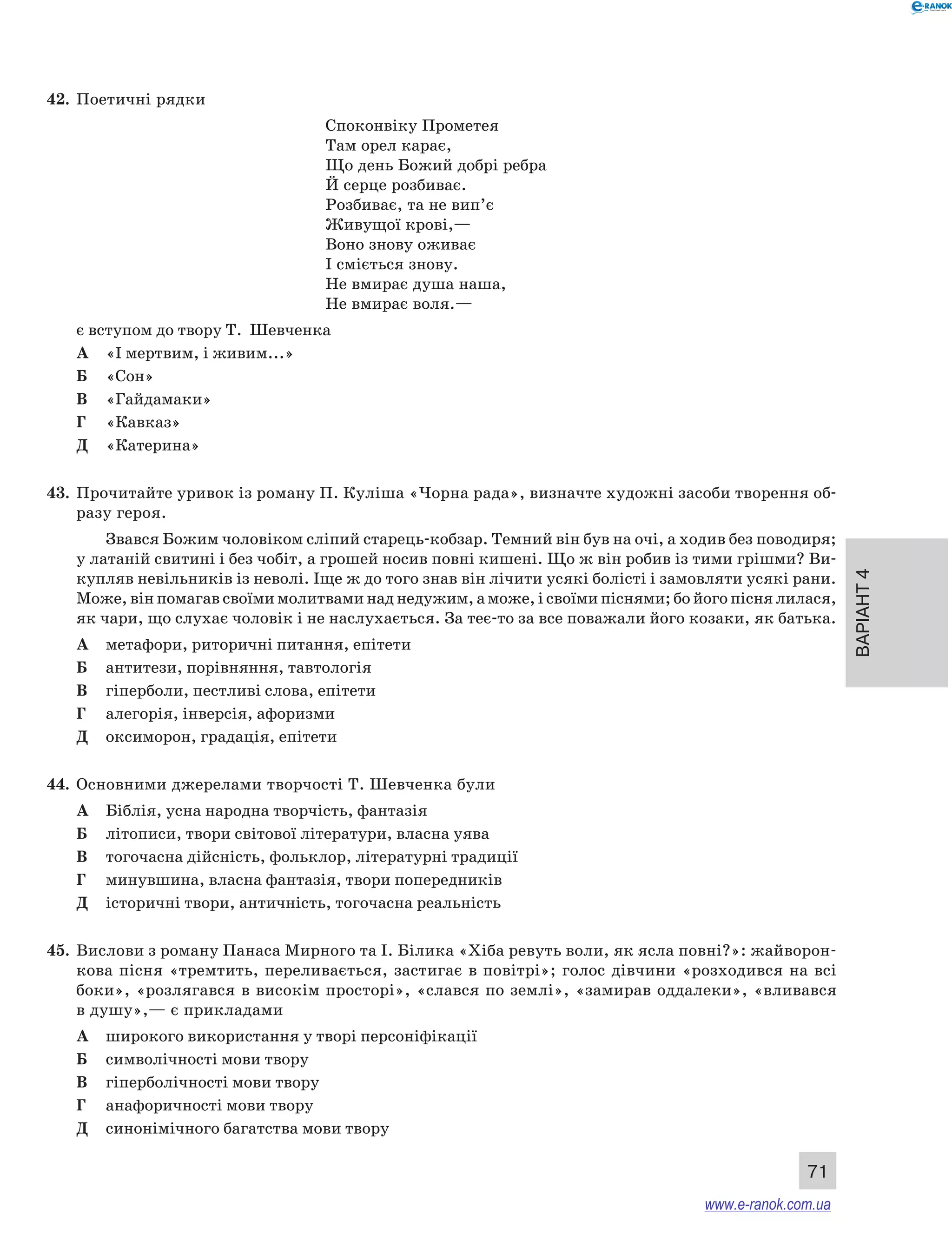 Варіант 4 
71 
42. Поетичні рядки 
Споконвіку Прометея 
Там орел карає, 
Що день Божий добрі ребра 
Й серце розбиває. 
Розбиває, та не вип’є 
Живущої крові,— 
Воно знову оживає 
І сміється знову. 
Не вмирає душа наша, 
Не вмирає воля.— 
є вступом до твору Т. Шевченка 
А «І мертвим, і живим...» 
Б «Сон» 
В «Гайдамаки» 
Г «Кавказ» 
Д «Катерина» 
43. Прочитайте уривок із роману П. Куліша «Чорна рада», визначте художні засоби творення об- 
разу героя. 
Звався Божим чоловіком сліпий старець-кобзар. Темний він був на очі, а ходив без поводиря; 
у латаній свитині і без чобіт, а грошей носив повні кишені. Що ж він робив із тими грішми? Ви- 
купляв невільників із неволі. Іще ж до того знав він лічити усякі болісті і замовляти усякі рани. 
Може, він помагав своїми молитвами над недужим, а може, і своїми піснями; бо його пісня лилася, 
як чари, що слухає чоловік і не наслухається. За теє-то за все поважали його козаки, як батька. 
А метафори, риторичні питання, епітети 
Б антитези, порівняння, тавтологія 
В гіперболи, пестливі слова, епітети 
Г алегорія, інверсія, афоризми 
Д оксиморон, градація, епітети 
44. Основними джерелами творчості Т. Шевченка були 
А Біблія, усна народна творчість, фантазія 
Б літописи, твори світової літератури, власна уява 
В тогочасна дійсність, фольклор, літературні традиції 
Г минувшина, власна фантазія, твори попередників 
Д історичні твори, античність, тогочасна реальність 
45. Вислови з роману Панаса Мирного та І. Білика «Хіба ревуть воли, як ясла повні?»: жайворон- 
кова пісня «тремтить, переливається, застигає в повітрі»; голос дівчини «розходився на всі 
боки», «розлягався в високім просторі», «слався по землі», «замирав оддалеки», «вливався 
в душу»,— є прикладами 
А широкого використання у творі персоніфікації 
Б символічності мови твору 
В гіперболічності мови твору 
Г анафоричності мови твору 
Д синонімічного багатства мови твору 
www.e-ranok.com.ua 
 