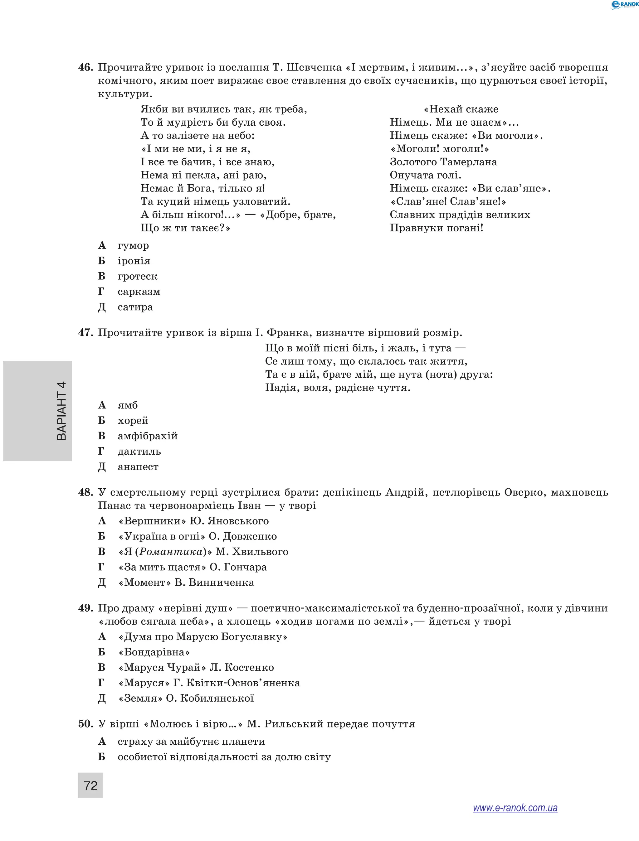 46. Прочитайте уривок із послання Т. Шевченка «І мертвим, і живим...», з’ясуйте засіб творення 
Варіант 4 72 
комічного, яким поет виражає своє ставлення до своїх сучасників, що цураються своєї історії, 
культури. 
Якби ви вчились так, як треба, «Нехай скаже 
То й мудрість би була своя. Німець. Ми не знаєм»... 
А то залізете на небо: Німець скаже: «Ви моголи». 
«І ми не ми, і я не я, «Моголи! моголи!» 
І все те бачив, і все знаю, Золотого Тамерлана 
Нема ні пекла, ані раю, Онучата голі. 
Немає й Бога, тілько я! Німець скаже: «Ви слав’яне». 
Та куций німець узловатий. «Слав’яне! Слав’яне!» 
А більш нікого!...» — «Добре, брате, Славних прадідів великих 
Що ж ти такеє?» Правнуки погані! 
А гумор 
Б іронія 
В гротеск 
Г сарказм 
Д сатира 
47. Прочитайте уривок із вірша І. Франка, визначте віршовий розмір. 
Що в моїй пісні біль, і жаль, і туга — 
Се лиш тому, що склалось так життя, 
Та є в ній, брате мій, ще нута (нота) друга: 
Надія, воля, радісне чуття. 
А ямб 
Б хорей 
В амфібрахій 
Г дактиль 
Д анапест 
48. У смертельному герці зустрілися брати: денікінець Андрій, петлюрівець Оверко, махновець 
Панас та червоноармієць Іван — у творі 
А «Вершники» Ю. Яновського 
Б «Україна в огні» О. Довженко 
В «Я (Романтика)» М. Хвильвого 
Г «За мить щастя» О. Гончара 
Д «Момент» В. Винниченка 
49. Про драму «нерівні душ» — поетично-максималістської та буденно-прозаїчної, коли у дівчини 
«любов сягала неба», а хлопець «ходив ногами по землі»,— йдеться у творі 
А «Дума про Марусю Богуславку» 
Б «Бондарівна» 
В «Маруся Чурай» Л. Костенко 
Г «Маруся» Г. Квітки-Основ’яненка 
Д «Земля» О. Кобилянської 
50. У вірші «Молюсь і вірю…» М. Рильський передає почуття 
А страху за майбутнє планети 
Б особистої відповідальності за долю світу 
www.e-ranok.com.ua 
 