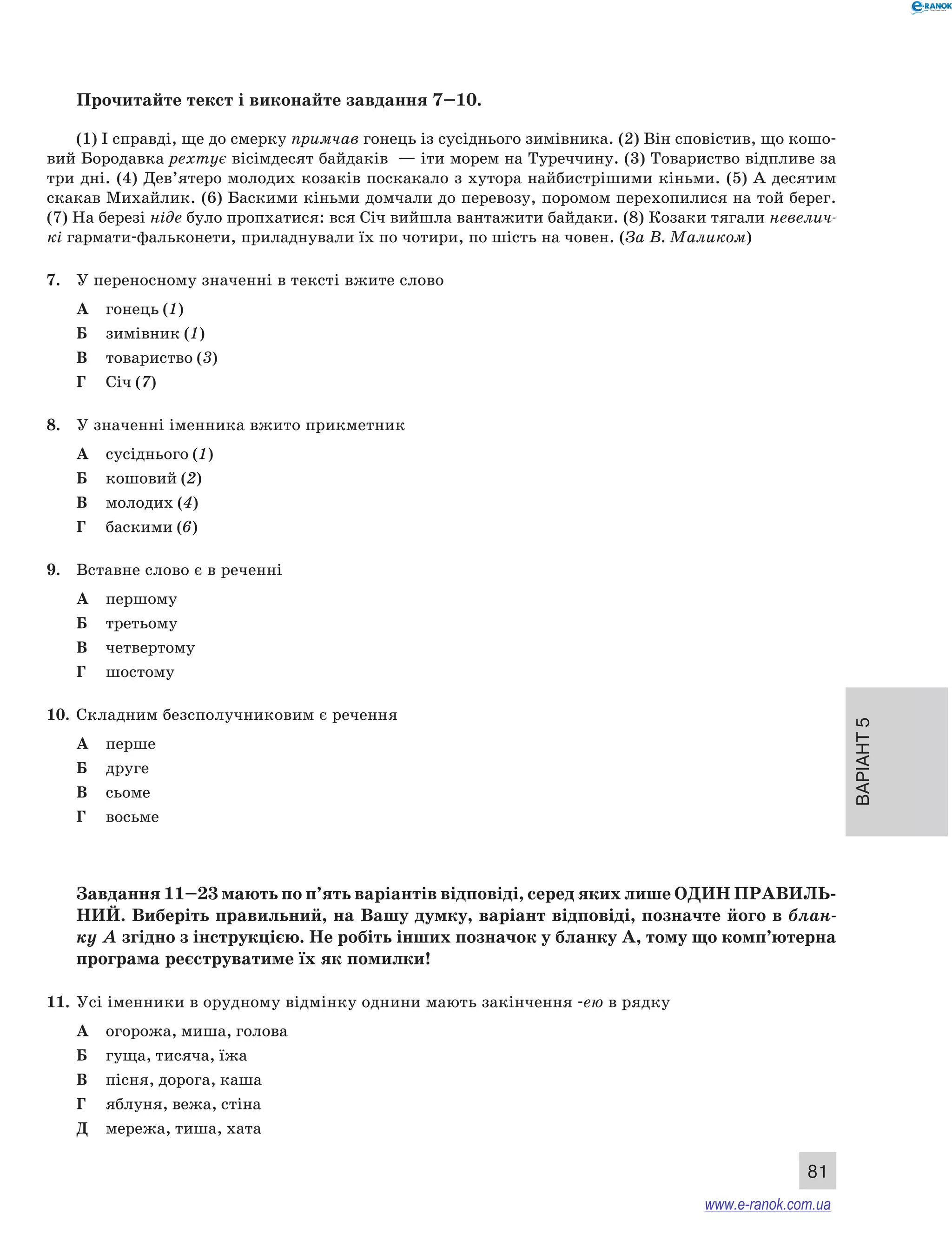 Варіант 5 
81 
Прочитайте текст і виконайте завдання 7–10. 
(1) І справді, ще до смерку примчав гонець із сусіднього зимівника. (2) Він сповістив, що кошо- 
вий Бородавка рехтує вісімдесят байдаків — іти морем на Туреччину. (3) Товариство відпливе за 
три дні. (4) Дев’ятеро молодих козаків поскакало з хутора найбистрішими кіньми. (5) А десятим 
скакав Михайлик. (6) Баскими кіньми домчали до перевозу, поромом перехопилися на той берег. 
(7) На березі ніде було пропхатися: вся Січ вийшла вантажити байдаки. (8) Козаки тягали невелич- 
кі гармати-фальконети, приладнували їх по чотири, по шість на човен. (За В. Маликом) 
7. У переносному значенні в тексті вжите слово 
А гонець (1) 
Б зимівник (1) 
В товариство (3) 
Г Січ (7) 
8. У значенні іменника вжито прикметник 
А сусіднього (1) 
Б кошовий (2) 
В молодих (4) 
Г баскими (6) 
9. Вставне слово є в реченні 
А першому 
Б третьому 
В четвертому 
Г шостому 
10. Складним безсполучниковим є речення 
А перше 
Б друге 
В сьоме 
Г восьме 
Завдання 11–23 мають по п’ять варіантів відповіді, серед яких лише ОДИН ПРА ВИЛЬ­НИ 
Й. Виберіть правильний, на Вашу думку, варіант відповіді, позначте його в блан- 
ку А згідно з інструкцією. Не робіть інших позначок у бланку А, тому що комп’ютерна 
програма реєструватиме їх як помилки! 
11. Усі іменники в орудному відмінку однини мають закінчення -ею в рядку 
А огорожа, миша, голова 
Б гуща, тисяча, їжа 
В пісня, дорога, каша 
Г яблуня, вежа, стіна 
Д мережа, тиша, хата 
www.e-ranok.com.ua 
 