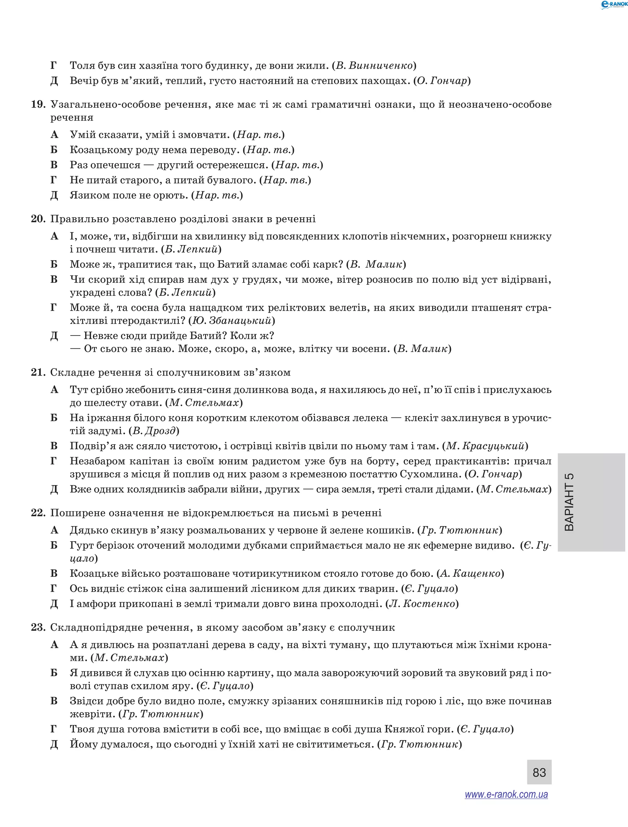 Варіант 5 
83 
Г Толя був син хазяїна того будинку, де вони жили. (В. Винниченко) 
Д Вечір був м’який, теплий, густо настояний на степових пахощах. (О. Гончар) 
19. Узагальнено-особове речення, яке має ті ж самі граматичні ознаки, що й неозначено-особове 
речення 
А Умій сказати, умій і змовчати. (Нар. тв.) 
Б Козацькому роду нема переводу. (Нар. тв.) 
В Раз опечешся — другий остережешся. (Нар. тв.) 
Г Не питай старого, а питай бувалого. (Нар. тв.) 
Д Язиком поле не орють. (Нар. тв.) 
20. Правильно розставлено розділові знаки в реченні 
А І, може, ти, відбігши на хвилинку від повсякденних клопотів нікчемних, розгорнеш книжку 
і почнеш читати. (Б. Лепкий) 
Б Може ж, трапитися так, що Батий зламає собі карк? (В. Малик) 
В Чи скорий хід спирав нам дух у грудях, чи може, вітер розносив по полю від уст відірвані, 
украдені слова? (Б. Лепкий) 
Г Може й, та сосна була нащадком тих реліктових велетів, на яких виводили пташенят стра- 
хітливі птеродактилі? (Ю. Збанацький) 
Д — Невже сюди прийде Батий? Коли ж? 
— От сього не знаю. Може, скоро, а, може, влітку чи восени. (В. Малик) 
21. Складне речення зі сполучниковим зв’язком 
А Тут срібно жебонить синя-синя долинкова вода, я нахиляюсь до неї, п’ю її спів і прислухаюсь 
до шелесту отави. (М. Стельмах) 
Б На іржання білого коня коротким клекотом обізвався лелека — клекіт захлинувся в урочис- 
тій задумі. (В. Дрозд) 
В Подвір’я аж сяяло чистотою, і острівці квітів цвіли по ньому там і там. (М. Красуцький) 
Г Незабаром капітан із своїм юним радистом уже був на борту, серед практикантів: причал 
зрушився з місця й поплив од них разом з кремезною постаттю Сухомлина. (О. Гончар) 
Д Вже одних колядників забрали війни, других — сира земля, треті стали дідами. (М. Стель­мах) 
22. Поширене означення не відокремлюється на письмі в реченні 
А Дядько скинув в’язку розмальованих у червоне й зелене кошиків. (Гр. Тютюнник) 
Б Гурт берізок оточений молодими дубками сприймається мало не як ефемерне видиво. (Є. Гу­цало) 
В Козацьке військо розташоване чотирикутником стояло готове до бою. (А. Кащенко) 
Г Ось видніє стіжок сіна залишений лісником для диких тварин. (Є. Гуцало) 
Д І амфори прикопані в землі тримали довго вина прохолодні. (Л. Костенко) 
23. Складнопідрядне речення, в якому засобом зв’язку є сполучник 
А А я дивлюсь на розпатлані дерева в саду, на віхті туману, що плутаються між їхніми крона- 
ми. (М. Стельмах) 
Б Я дивився й слухав цю осінню картину, що мала заворожуючий зоровий та звуковий ряд і по- 
волі ступав схилом яру. (Є. Гуцало) 
В Звідси добре було видно поле, смужку зрізаних соняшників під горою і ліс, що вже починав 
жевріти. (Гр. Тютюнник) 
Г Твоя душа готова вмістити в собі все, що вміщає в собі душа Княжої гори. (Є. Гуцало) 
Д Йому думалося, що сьогодні у їхній хаті не світитиметься. (Гр. Тютюнник) 
www.e-ranok.com.ua 
 