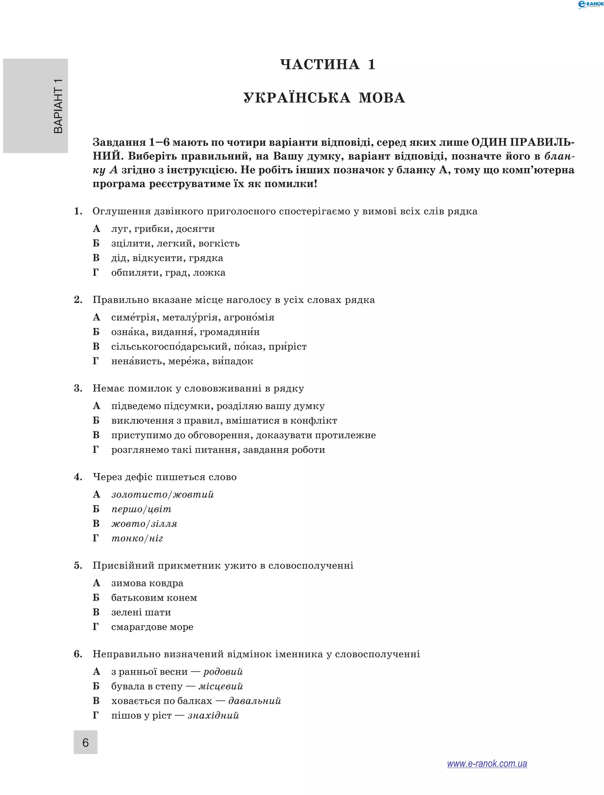 Варіант 1 6 
ЧА СТИНА 1 
Українсь ка мова 
Завдання 1–6 мають по чотири варіанти відповіді, серед яких лише ОДИН ПРА ВИЛЬ­НИ 
Й. Виберіть правильний, на Вашу думку, варіант відповіді, позначте його в блан- 
ку А згідно з інструкцією. Не робіть інших позначок у бланку А, тому що комп’ютерна 
програма реєструватиме їх як помилки! 
1. Оглушення дзвінкого приголосного спостерігаємо у вимові всіх слів рядка 
А луг, грибки, досягти 
Б зцілити, легкий, вогкість 
В дід, відкусити, грядка 
Г обпиляти, град, ложка 
2. Правильно вказане місце наголосу в усіх словах рядка 
А симе5трія, металу5ргія, агроно5мія 
Б озна5ка, видання5, громадяни5н 
В сільськогоспо5дарський, по5каз, при5ріст 
Г нена5висть, мере5жа, ви5падок 
3. Немає помилок у слововживанні в рядку 
А підведемо підсумки, розділяю вашу думку 
Б виключення з правил, вмішатися в конфлікт 
В приступимо до обговорення, доказувати протилежне 
Г розглянемо такі питання, завдання роботи 
4. Через дефіс пишеться слово 
А золотисто/жовтий 
Б першо/цвіт 
В жовто/зілля 
Г тонко/ніг 
5. Присвійний прикметник ужито в словосполученні 
А зимова ковдра 
Б батьковим конем 
В зелені шати 
Г смарагдове море 
6. Неправильно визначений відмінок іменника у словосполученні 
А з ранньої весни — родовий 
Б бувала в степу — місцевий 
В ховається по балках — давальний 
Г пішов у ріст — знахідний 
www.e-ranok.com.ua 
 