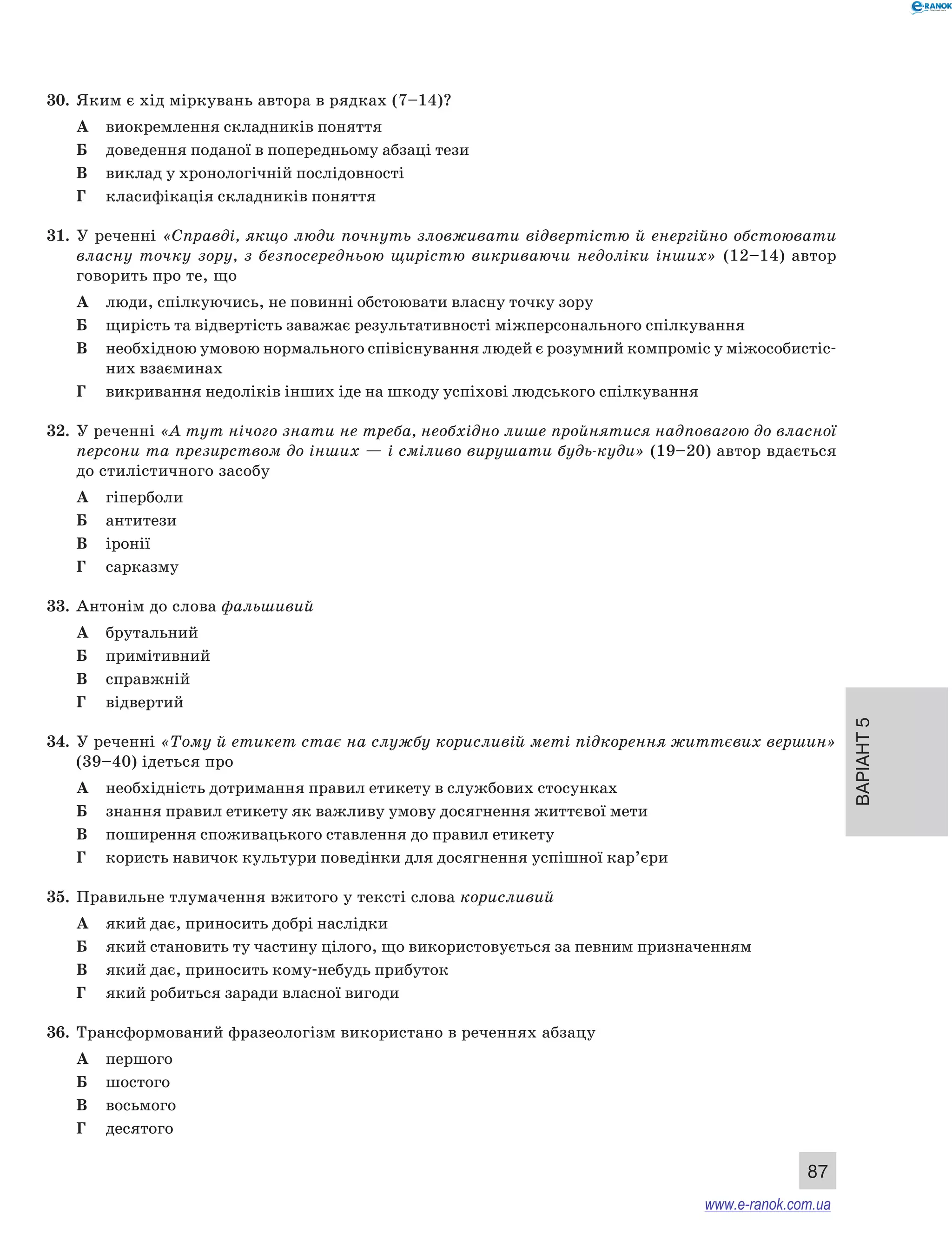 Варіант 5 
87 
30. Яким є хід міркувань автора в рядках (7–14)? 
А виокремлення складників поняття 
Б доведення поданої в попередньому абзаці тези 
В виклад у хронологічній послідовності 
Г класифікація складників поняття 
31. У реченні «Справді, якщо люди почнуть зловживати відвертістю й енергійно обстоювати 
власну точку зору, з безпосередньою щирістю викриваючи недоліки інших» (12–14) автор 
говорить про те, що 
А люди, спілкуючись, не повинні обстоювати власну точку зору 
Б щирість та відвертість заважає результативності міжперсонального спілкування 
В необхідною умовою нормального співіснування людей є розумний компроміс у міжособистіс- 
них взаєминах 
Г викривання недоліків інших іде на шкоду успіхові людського спілкування 
32. У реченні «А тут нічого знати не треба, необхідно лише пройнятися надповагою до власної 
персони та презирством до інших — і сміливо вирушати будь-куди» (19–20) автор вдається 
до стилістичного засобу 
А гіперболи 
Б антитези 
В іронії 
Г сарказму 
33. Антонім до слова фальшивий 
А брутальний 
Б примітивний 
В справжній 
Г відвертий 
34. У реченні «Тому й етикет стає на службу корисливій меті підкорення життєвих вершин» 
(39–40) ідеться про 
А необхідність дотримання правил етикету в службових стосунках 
Б знання правил етикету як важливу умову досягнення життєвої мети 
В поширення споживацького ставлення до правил етикету 
Г користь навичок культури поведінки для досягнення успішної кар’єри 
35. Правильне тлумачення вжитого у тексті слова корисливий 
А який дає, приносить добрі наслідки 
Б який становить ту частину цілого, що використовується за певним призначенням 
В який дає, приносить кому-небудь прибуток 
Г який робиться заради власної вигоди 
36. Трансформований фразеологізм використано в реченнях абзацу 
А першого 
Б шостого 
В восьмого 
Г десятого 
www.e-ranok.com.ua 
 