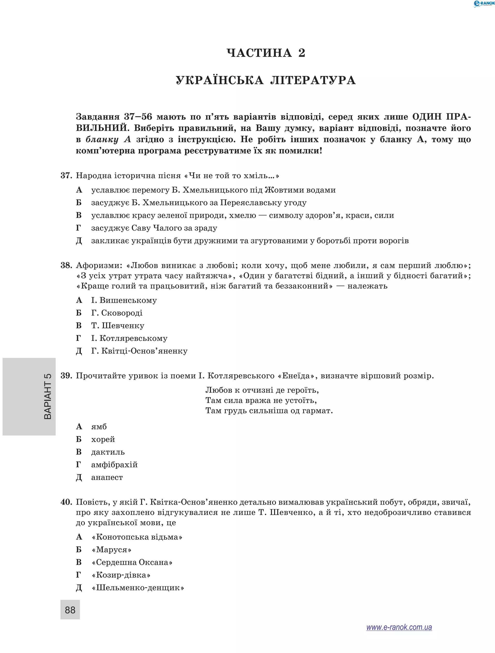 Варіант 5 88 
ЧА СТИНА 2 
Українсь ка література 
Завдання 37–56 мають по п’ять варіантів відповіді, серед яких лише ОДИН ПРА ­ВИЛЬНИ 
Й. Виберіть правильний, на Вашу думку, варіант відповіді, позначте його 
в бланку А згідно з інструкцією. Не робіть інших позначок у бланку А, тому що 
комп’ютерна програма реєструватиме їх як помилки! 
37. Народна історична пісня «Чи не той то хміль…» 
А уславлює перемогу Б. Хмельницького під Жовтими водами 
Б засуджує Б. Хмельницького за Переяславську угоду 
В уславлює красу зеленої природи, хмелю — символу здоров’я, краси, сили 
Г засуджує Саву Чалого за зраду 
Д закликає українців бути дружними та згуртованими у боротьбі проти ворогів 
38. Афоризми: «Любов виникає з любові; коли хочу, щоб мене любили, я сам перший люблю»; 
«З усіх утрат утрата часу найтяжча», «Один у багатстві бідний, а інший у бідності багатий»; 
«Краще голий та працьовитий, ніж багатий та беззаконний» — належать 
А І. Вишенському 
Б Г. Сковороді 
В Т. Шевченку 
Г І. Котляревському 
Д Г. Квітці-Основ’яненку 
39. Прочитайте уривок із поеми І. Котляревського «Енеїда», визначте віршовий розмір. 
Любов к отчизні де героїть, 
Там сила вража не устоїть, 
Там грудь сильніша од гармат. 
А ямб 
Б хорей 
В дактиль 
Г амфібрахій 
Д анапест 
40. Повість, у якій Г. Квітка-Основ’яненко детально вималював український побут, обряди, звичаї, 
про яку захоплено відгукувалися не лише Т. Шевченко, а й ті, хто недоброзичливо ставився 
до української мови, це 
А «Конотопська відьма» 
Б «Маруся» 
В «Сердешна Оксана» 
Г «Козир-дівка» 
Д «Шельменко-денщик» 
www.e-ranok.com.ua 
 