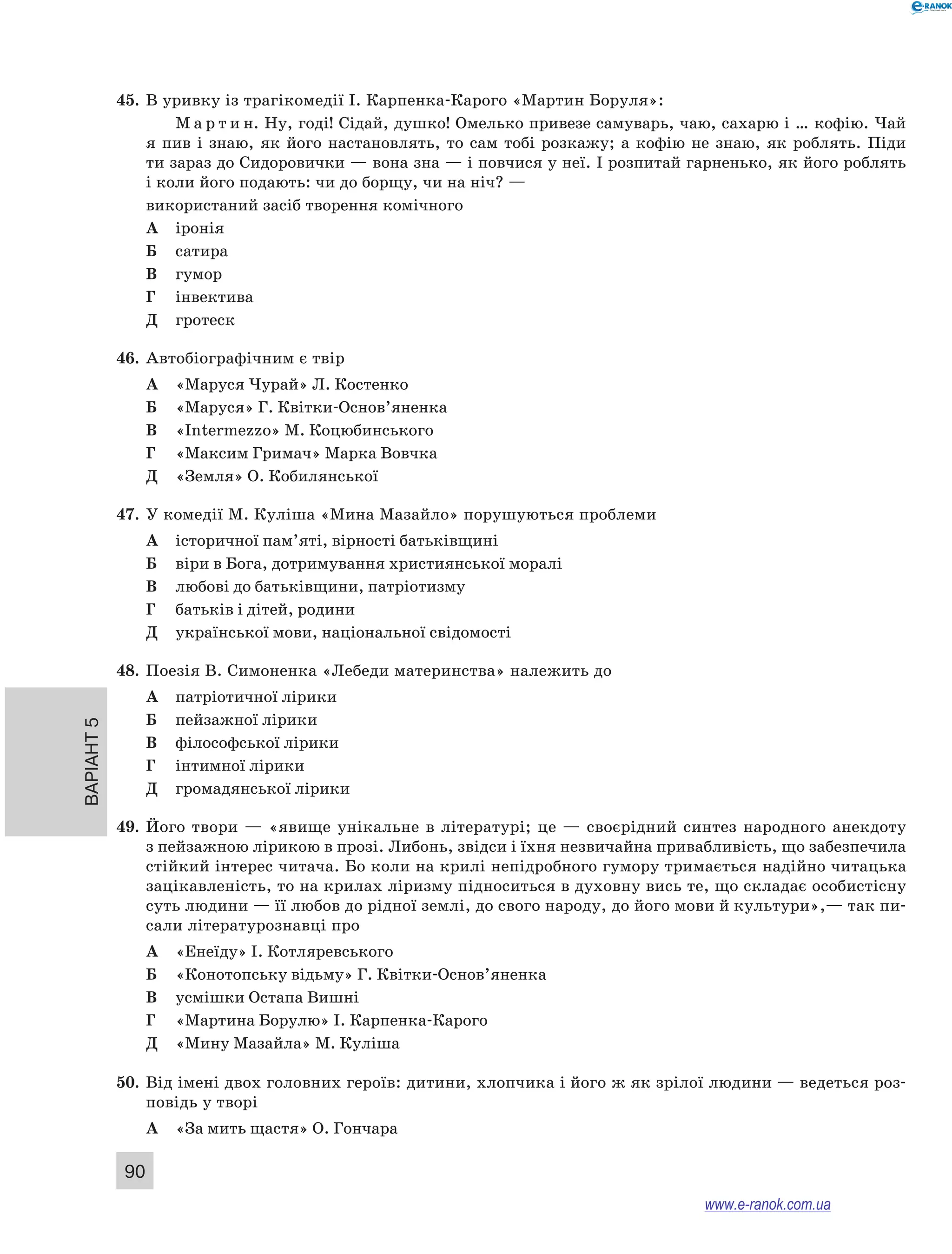 45. В уривку із трагікомедії І. Карпенка-Карого «Мартин Боруля»: 
Варіант 5 90 
М а р т и н. Ну, годі! Сідай, душко! Омелько привезе самуварь, чаю, сахарю і … кофію. Чай 
я пив і знаю, як його настановлять, то сам тобі розкажу; а кофію не знаю, як роблять. Піди 
ти зараз до Сидоровички — вона зна — і повчися у неї. І розпитай гарненько, як його роблять 
і коли його подають: чи до борщу, чи на ніч? — 
використаний засіб творення комічного 
А іронія 
Б сатира 
В гумор 
Г інвектива 
Д гротеск 
46. Автобіографічним є твір 
А «Маруся Чурай» Л. Костенко 
Б «Маруся» Г. Квітки-Основ’яненка 
В «Intermezzo» М. Коцюбинського 
Г «Максим Гримач» Марка Вовчка 
Д «Земля» О. Кобилянської 
47. У комедії М. Куліша «Мина Мазайло» порушуються проблеми 
А історичної пам’яті, вірності батьківщині 
Б віри в Бога, дотримування християнської моралі 
В любові до батьківщини, патріотизму 
Г батьків і дітей, родини 
Д української мови, національної свідомості 
48. Поезія В. Симоненка «Лебеди материнства» належить до 
А патріотичної лірики 
Б пейзажної лірики 
В філософської лірики 
Г інтимної лірики 
Д громадянської лірики 
49. Його твори — «явище унікальне в літературі; це — своєрідний синтез народного анекдоту 
з пейзажною лірикою в прозі. Либонь, звідси і їхня незвичайна привабливість, що забезпечила 
стійкий інтерес читача. Бо коли на крилі непідробного гумору тримається надійно читацька 
зацікавленість, то на крилах ліризму підноситься в духовну вись те, що складає особистісну 
суть людини — її любов до рідної землі, до свого народу, до його мови й культури»,— так пи- 
сали літературознавці про 
А «Енеїду» І. Котляревського 
Б «Конотопську відьму» Г. Квітки-Основ’яненка 
В усмішки Остапа Вишні 
Г «Мартина Борулю» І. Карпенка-Карого 
Д «Мину Мазайла» М. Куліша 
50. Від імені двох головних героїв: дитини, хлопчика і його ж як зрілої людини — ведеться роз- 
повідь у творі 
А «За мить щастя» О. Гончара 
www.e-ranok.com.ua 
 