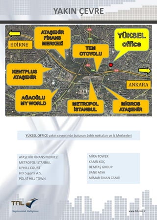 YAKIN ÇEVRE

YÜKSEL OFFICE yakın çevresinde bulunan Şehir noktaları ve İş Merkezleri

ATAŞEHİR FİNANS MERKEZİ
METROPOL İSTANBUL
UPHILL COURT
HDI Sigorta A.Ş.
POLAT HILL TOWN

MİRA TOWER
KAMİL KOÇ
DEMTAŞ GROUP
BANK ASYA
MİMAR SİNAN CAMİİ

 